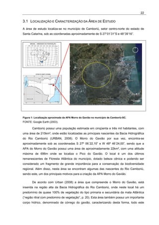 22

3.1 LOCALIZAÇÃO E CARACTERIZAÇÃO DA ÁREA DE ESTUDO
A área de estudo localiza-se no município de Camboriú, setor centro-norte do estado de
Santa Catarina, sob as coordenadas aproximadamente de S 27°01’31”S e 48°39’16”.




Figura 1: Localização aproximada da APA Morro do Gavião no município de Camboriú-SC.
FONTE: Google Earth (2003).

       Camboriú possui uma população estimada em cinqüenta e três mil habitantes, com
uma área de 215km², onde estão localizadas as principais nascentes da Bacia Hidrográfica
do Rio Camboriú (URBAN, 2008). O Morro do Gavião por sua vez, encontra-se
aproximadamente sob as coordenadas S 27º 06´22,10” e W 48º 46´24,00”, sendo que a
APA do Morro do Gavião possui uma área de aproximadamente 22km², com uma altitude
máxima de 696m onde se localiza o Pico do Gavião. O local é um dos últimos
remanescentes de Floresta Atlântica do município, dotado beleza cênica e podendo ser
considerado um fragmento de grande importância para a conservação da biodiversidade
regional. Além disso, nesta área se encontram algumas das nascentes do Rio Camboriú,
sendo este, um dos principais motivos para a criação da APA Morro do Gavião.

       De acordo com Urban (2008) a área que compreende o Morro do Gavião, está
inserida na região alta da Bacia Hidrográfica do Rio Camboriú, onde neste local há um
predomínio de quase 100% de vegetação do tipo primaria e secundária da mata Atlântica
(“região ritral com predomino de vegetação”, p. 20). Esta área também possui um importante
corpo hídrico, denominado de córrego do gavião, caracterizando desta forma, todo este
 