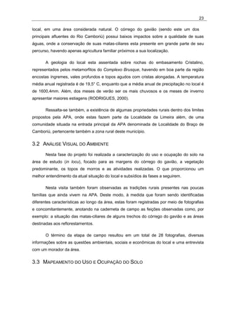 23

local, em uma área considerada natural. O córrego do gavião (sendo este um dos
principais afluentes do Rio Camboriú) possui baixos impactos sobre a qualidade de suas
águas, onde a conservação de suas matas-ciliares esta presente em grande parte de seu
percurso, havendo apenas agricultura familiar próximos a sua localização.

       A geologia do local esta assentada sobre rochas do embasamento Cristalino,
representados pelos metamorfitos do Complexo Brusque, havendo em boa parte da região
encostas íngremes, vales profundos e topos agudos com cristas alongadas. A temperatura
média anual registrada é de 19,5° C, enquanto que a média anual de precipitação no local é
de 1600,4mm. Além, dos meses de verão ser os mais chuvosos e os meses de inverno
apresentar maiores estiagens (RODRIGUES, 2000).

       Ressalta-se também, a existência de algumas propriedades rurais dentro dos limites
propostos pela APA, onde estas fazem parte da Localidade da Limeira além, de uma
comunidade situada na entrada principal da APA denominada de Localidade do Braço de
Camboriú, pertencente também a zona rural deste município.


3.2 ANÁLISE VISUAL DO AMBIENTE
       Nesta fase do projeto foi realizada a caracterização do uso e ocupação do solo na
área de estudo (in locu), focado para as margens do córrego do gavião, a vegetação
predominante, os topos de morros e as atividades realizadas. O que proporcionou um
melhor entendimento da atual situação do local e subsídios ás fases a seguirem.

       Nesta visita também foram observadas as tradições rurais presentes nas poucas
famílias que ainda vivem na APA. Deste modo, à medida que foram sendo identificadas
diferentes características ao longo da área, estas foram registradas por meio de fotografias
e concomitantemente, anotando na caderneta de campo as feições observadas como, por
exemplo: a situação das matas-ciliares de alguns trechos do córrego do gavião e as áreas
destinadas aos reflorestamentos.

       O término da etapa de campo resultou em um total de 28 fotografias, diversas
informações sobre as questões ambientais, sociais e econômicas do local e uma entrevista
com um morador da área.


3.3 MAPEAMENTO DO USO E OCUPAÇÃO DO SOLO
 