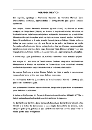 AGRADECIMENTOS

Em especial, agradeço a Professora Rosemeri de Carvalho Marenzi, pelos
ensinamentos, confiança, oportunidades, e principalmente pela grande amizade
construída.

Aos amigos, irmãos, Fernando Montanari (grande citzen), ao Giovane (o eterno
chokyto), ao Diogo Menin (Diogão), ao Arnaldo (o inigualável munhá), ao Sharon, ao
Raphael Catarina (pela impagável ajuda na elaboração dos mapas), ao grande Clóvis
Vieira (também pela impagável ajuda na elaboração dos mapas), a galera de Ribeirão
Preto (Bruno Pellicani (o Brunão) o André (bananinha) e ao Róbson (Róbão) enfim... a
todos os meus amigos que de uma forma ou de outra, participaram da minha
formação profissional, que dentre tantas risadas, alegrias, tristezas e preocupações,
concluímos mais uma importante etapa de nossas vidas. Obrigado a todos vocês pela
impagável ajuda, física e mental ao longo de inúmeras e agora engraçadas situações.

A eterna amiga Ligia, que com sua luz, iluminou o caminho e inicio de todo o projeto.

Aos amigos do Laboratório de Gerenciamento Costeiro Integrado e Laboratório de
Planejamento e Manejo de Unidades de Conservação, onde conquistei inúmeros
conhecimentos durante todo o tempo em que se realizava este trabalho.

Ao grande Professor e amigo Marcos Polleti, por todo o apoio e conhecimento
repassado de forma prática e ao longo de boas conversas.

Ao ilustríssimo Fabrício (Laboratório de Sensoriamento Remoto - CTTMar) pela
paciência e inestimável ajuda.

Aos professores Antonio Carlos Beaumord e Sergey Araujo por terem aceitado fazer
parte da banca examinadora.

A todos os Professores do Curso de Engenharia Ambiental da UNIVALI (CTTMar –
Itajaí), grato pelo conhecimento transmitido ao longo destes anos.

Ao Senhor Pedro Gardini, a Dona Marouva F. Faqueti, ao Senhor Osmar Vinhóli, a Ana
Vinhóli e a todos da Comunidade e Associação Comunitária da Limeira, muito
obrigado pelo apoio, pela luta e pela vontade em melhorar a nossa casa Terra e o
nosso quintal Bacia Hidrográfica.
 