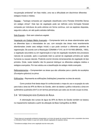 25

recuperação ambiental1 em fase médio, uma vez a dificuldade em discriminar diferentes
estágios iniciais e médios.

Floresta – Tipologia composta por vegetação classificada como Floresta Ombrófila Densa
em estágio clímax2. Este tipo de vegetação pode ser definido como formação florestal
composta por indivíduos de porte arbóreo em forma contínua, com as espécies dispostas,
segundo a altura, em até quatro estratos definidos.

Solo Exposto – Solo sem cobertura vegetal.

Vegetação em Estágio Médio Avançado – Compreende tanto as áreas abandonadas após
os diferentes tipos e intensidades de uso, com exceção das áreas mais recentemente
abandonadas (neste caso estágio inicial) o que pode conduzir a diferentes padrões de
regeneração. De acordo com a Resolução CONAMA nº 010, de 01/10/1993 (BRASIL, 1993),
a vegetação secundária ou em regeneração é o tipo de vegetação resultante dos processos
naturais de sucessão, após a supressão total ou parcial da vegetação primária por ações
humanas ou causas naturais. Podendo ocorrer árvores remanescentes da vegetação do tipo
primária. Onde, neste trabalho não foi possível distinguir os diferentes estágios médios e
estágios avançados. Por isso adotou-se a classificação de estágio médio avançado.

Reflorestamentos – Compreendem as áreas que são utilizadas para o plantio de eucaliptos
(Eucalyptus globulus) ou pinus.

Edificações - Representa as edificações (habitações) presentes na área de estudo.

            Como produto final desta etapa foi confeccionado o mapa do uso e ocupação do solo
para toda a área da APA do Morro do Gavião, além da tabela e gráfico indicando a área em
quilômetros quadrados (Km²) e em termos percentuais que cada uso do solo ocupa na área.


3.4 VETORIZAÇÃO DOS CURSOS DE ÁGUA
            A vetorização dos cursos de água da APA do Morro do Gavião também se baseou
no mapeamento realizado a partir da utilização da Base Cartográfica do IBGE.




1
 Estas áreas em recuperação ambiental correspondem a um termo de ajuste de conduta firmado entre o proprietário das terras
e o Ministério Público Federal, no qual vem sendo utilizado vegetações de espécies nativas.

2
    Considera-se estágio clímax como vegetação local de maior porte.
 
