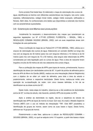 26

       Como produto final desta fase, foi elaborado o mapa da vetorização dos cursos de
água, identificando os trechos com diferentes características nas margens, tais como: solos
expostos, reflorestamentos, estágio inicial médio, estágio médio avançado, edificações e
floresta. Além disto, foi confeccionada uma tabela que disponibiliza a extensão dos trechos
com as características supracitadas.


3.5 CONFECÇÃO DOS MAPAS DAS LEGISLAÇÕES

       Inicialmente foi necessário o desenvolvimento dos mapas que caracterizam as
seguintes legislações: Lei Nº 4.771/65 (CÓDIGO FLORESTAL – BRASIL, 1965) e
RESOLUÇÃO CONAMA 303/2002 (BRASIL, 2002), com as suas respectivas áreas com
limitações de usos pertinentes.

       Para a confecção do mapa da Lei Federal Nº 4.771/65 (BRASIL, 1965), utilizou-se o
arquivo de vetorização dos cursos de água. Elaborando um corredor (Buffer) ao longo dos
rios com as larguras de 30 metros (para rios com larguras inferiores a 10 metros) e de 50
metros (para rios com largura de 10 a 50 metros), esta largura esta relacionada às APPs
consideradas por esta legislação para os cursos de água. Para a área de nascente foram
traçados círculos de 50 metros de raio nas cabeceiras dos cursos d’água.

       Para a confecção dos mapas de APPs para topos de morros, primeiramente, houve a
identificação de áreas com declividades acima de 45°. A partir de pontos de altimetria para a
área da APA do Morro do Gavião (IBGE), realizou-se uma interpolação (Natural Neighbords)
com o objetivo de se obter um raster de altimetria, para toda a área de estudo e
posteriormente, estimar a respectiva declividade. Desta forma, realizou-se então uma
operação de re-classificação de raster, com cinco classes definidas, a fim de se
identificarem-se as áreas acima de 45°.

       Deste modo, nesta etapa do trabalho, observou-se a não existência de declividades
acima de 45° na área de estudo, não havendo, portanto APPs de encostas na APA.

       Após a análise da declividade na região, deu-se a seqüência do estudo da
identificação das APPs de topos de morros no local. Com isso, foi criado o Modelo Digital do
Terreno (MDT) com o uso do método de interpolação “TIN”. Este MDT possibilitou a
identificação de grupos de morros, assim como as suas bases e topos. Desta forma,
definiram-se 14 grupos de morros.

       Posteriormente a esta fase, aplicou-se o cálculo da RESOLUÇÃO CONAMA –
303/2002 (BRASIL, 2002), no qual se estipula como 1/3 superior, a partir das bases e topos
 