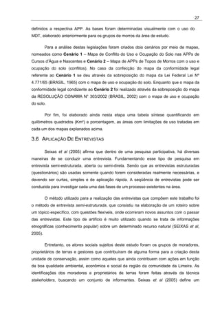 27

definidos a respectiva APP. As bases foram determinadas visualmente com o uso do
MDT, elaborado anteriormente para os grupos de morros da área de estudo.

         Para a análise destas legislações foram criados dois cenários por meio de mapas,
nomeados como Cenário 1 – Mapa de Conflito do Uso e Ocupação do Solo nas APPs de
Cursos d’Água e Nascentes e Cenário 2 – Mapa de APPs de Topos de Morros com o uso e
ocupação do solo (conflitos). No caso da confecção do mapa da conformidade legal
referente ao Cenário 1 se deu através da sobreposição do mapa da Lei Federal Lei Nº
4.771/65 (BRASIL, 1965) com o mapa de uso e ocupação do solo. Enquanto que o mapa da
conformidade legal condizente ao Cenário 2 foi realizado através da sobreposição do mapa
da RESOLUÇÃO CONAMA N° 303/2002 (BRASIL, 2002) com o mapa de uso e ocupação
do solo.

         Por fim, foi elaborado ainda nesta etapa uma tabela síntese quantificando em
quilômetros quadrados (Km²) e porcentagem, as áreas com limitações de uso tratadas em
cada um dos mapas explanados acima.

3.6 APLICAÇÃO DE ENTREVISTAS

         Seixas et al (2005) afirma que dentro de uma pesquisa participativa, há diversas
maneiras de se conduzir uma entrevista. Fundamentando esse tipo de pesquisa em
entrevista semi-estruturada, aberta ou semi-direta. Sendo que as entrevistas estruturadas
(questionários) são usadas somente quando forem consideradas realmente necessárias, e
devendo ser curtas, simples e de aplicação rápida. A seqüência de entrevistas pode ser
conduzida para investigar cada uma das fases de um processo existentes na área.

         O método utilizado para a realização das entrevistas que compõem este trabalho foi
o método de entrevista semi-estruturada, que consistiu na elaboração de um roteiro sobre
um tópico específico, com questões flexíveis, onde ocorreram novos assuntos com o passar
das entrevistas. Este tipo de artifício é muito utilizado quando se trata de informações
etnográficas (conhecimento popular) sobre um determinado recurso natural (SEIXAS et al,
2005).

         Entretanto, os atores sociais sujeitos deste estudo foram os grupos de moradores,
proprietários de terras e gestores que contribuíram de alguma forma para a criação desta
unidade de conservação, assim como aqueles que ainda contribuem com ações em função
da boa qualidade ambiental, econômica e social da região da comunidade da Limeira. As
identificações dos moradores e proprietários de terras foram feitas através da técnica
stakeholders, buscando um conjunto de informantes. Seixas et al (2005) define um
 