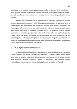 28

stakeholder como qualquer pessoa, grupo ou organização, em diversos níveis (doméstico,
local, regional, nacional, internacional, privado ou publico), no qual este afeta ou é afetado,
por toda a dinâmica do funcionamento de um determinado sistema de gestão de recursos
naturais.

       O roteiro que foi realizado com os entrevistados foi um roteiro composto de um total
de doze perguntas (Apêndices 1 e 2). Estas perguntas tratavam de questões como o
conhecimento dos entrevistados em relação ao conceito APA, sobre a importância da
mesma para toda uma região, o seu envolvimento com a área, os problemas do local, os
seus limites geográficos, a presença da fauna e flora, as atividades que ali existem
atualmente as atividades que poderiam estar sendo ali exercidas (as oportunidades), os
cursos d’água da região, o interesse dos entrevistados em estar participando de um
conselho gestor e outras sugestões (através das respostas das perguntas que não estavam
dentro do roteiro estabelecido) para que haja nesta Unidade de Conservação, projetos que
visam uma melhor sustentabilidade para a APA.


3.7 AVALIAÇÃO DA SUSTENTABILIDADE

       A metodologia que foi usada para a avaliação de sustentabilidade da APA Morro do
Gavião decorreu do modelo utilizado por Partidário & Ferreira (2005). Neste, foram
observadas as relações entre as atividades humanas existentes na área de estudo, com os
seus principais recursos ambientais, sociais e econômicos. As principais etapas
metodológicas que estruturaram esta avaliação podem ser verificadas na Figura 2.
 