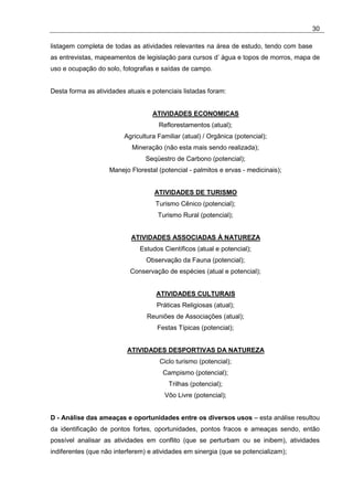 30

listagem completa de todas as atividades relevantes na área de estudo, tendo com base
as entrevistas, mapeamentos de legislação para cursos d’ água e topos de morros, mapa de
uso e ocupação do solo, fotografias e saídas de campo.


Desta forma as atividades atuais e potenciais listadas foram:


                                   ATIVIDADES ECONOMICAS
                                     Reflorestamentos (atual);
                         Agricultura Familiar (atual) / Orgânica (potencial);
                            Mineração (não esta mais sendo realizada);
                                 Seqüestro de Carbono (potencial);
                    Manejo Florestal (potencial - palmitos e ervas - medicinais);


                                    ATIVIDADES DE TURISMO
                                    Turismo Cênico (potencial);
                                     Turismo Rural (potencial);


                            ATIVIDADES ASSOCIADAS À NATUREZA
                               Estudos Científicos (atual e potencial);
                                 Observação da Fauna (potencial);
                           Conservação de espécies (atual e potencial);


                                    ATIVIDADES CULTURAIS
                                     Práticas Religiosas (atual);
                                 Reuniões de Associações (atual);
                                     Festas Típicas (potencial);


                          ATIVIDADES DESPORTIVAS DA NATUREZA
                                      Ciclo turismo (potencial);
                                       Campismo (potencial);
                                         Trilhas (potencial);
                                       Vôo Livre (potencial);


D - Análise das ameaças e oportunidades entre os diversos usos – esta análise resultou
da identificação de pontos fortes, oportunidades, pontos fracos e ameaças sendo, então
possível analisar as atividades em conflito (que se perturbam ou se inibem), atividades
indiferentes (que não interferem) e atividades em sinergia (que se potencializam);
 