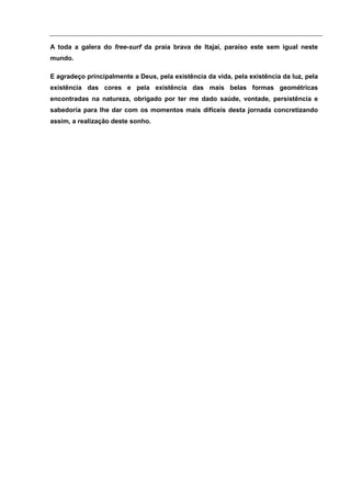 A toda a galera do free-surf da praia brava de Itajaí, paraíso este sem igual neste
mundo.

E agradeço principalmente a Deus, pela existência da vida, pela existência da luz, pela
existência das cores e pela existência das mais belas formas geométricas
encontradas na natureza, obrigado por ter me dado saúde, vontade, persistência e
sabedoria para lhe dar com os momentos mais difíceis desta jornada concretizando
assim, a realização deste sonho.
 