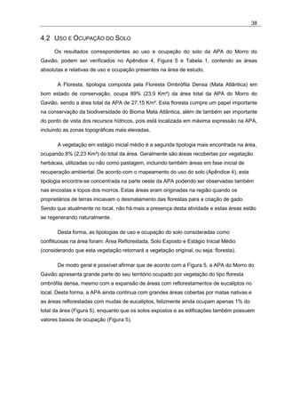 38

4.2 USO E OCUPAÇÃO DO SOLO
     Os resultados correspondentes ao uso e ocupação do solo da APA do Morro do
Gavião, podem ser verificados no Apêndice 4, Figura 5 e Tabela 1, contendo as áreas
absolutas e relativas de uso e ocupação presentes na área de estudo.

       A Floresta, tipologia composta pela Floresta Ombrófila Densa (Mata Atlântica) em
bom estado de conservação, ocupa 89% (23,9 Km²) da área total da APA do Morro do
Gavião, sendo a área total da APA de 27,15 Km². Esta floresta cumpre um papel importante
na conservação da biodiversidade do Bioma Mata Atlântica, além de também ser importante
do ponto de vista dos recursos hídricos, pois está localizada em máxima expressão na APA,
incluindo as zonas topográficas mais elevadas.

       A vegetação em estágio inicial médio é a segunda tipologia mais encontrada na área,
ocupando 8% (2,23 Km²) do total da área. Geralmente são áreas recobertas por vegetação
herbácea, utilizadas ou não como pastagem, incluindo também áreas em fase inicial de
recuperação ambiental. De acordo com o mapeamento do uso do solo (Apêndice 4), esta
tipologia encontra-se concentrada na parte oeste da APA podendo ser observadas também
nas encostas e topos dos morros. Estas áreas eram originadas na região quando os
proprietários de terras iniciavam o desmatamento das florestas para a criação de gado.
Sendo que atualmente no local, não há mais a presença desta atividade e estas áreas estão
se regenerando naturalmente.

       Desta forma, as tipologias de uso e ocupação do solo consideradas como
conflituosas na área foram: Área Reflorestada, Solo Exposto e Estágio Inicial Médio
(considerando que esta vegetação retornará a vegetação original, ou seja: floresta).

       De modo geral é possível afirmar que de acordo com a Figura 5, a APA do Morro do
Gavião apresenta grande parte do seu território ocupado por vegetação do tipo floresta
ombrófila densa, mesmo com a expansão de áreas com reflorestamentos de eucaliptos no
local. Desta forma, a APA ainda continua com grandes áreas cobertas por matas nativas e
as áreas reflorestadas com mudas de eucaliptos, felizmente ainda ocupam apenas 1% do
total da área (Figura 5), enquanto que os solos expostos e as edificações também possuem
valores baixos de ocupação (Figura 5).
 