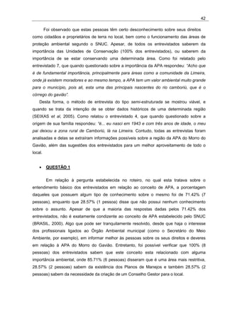 42

         Foi observado que estas pessoas têm certo desconhecimento sobre seus direitos
como cidadãos e proprietários de terra no local, bem como o funcionamento das áreas de
proteção ambiental segundo o SNUC. Apesar, de todos os entrevistados saberem da
importância das Unidades de Conservação (100% dos entrevistados), ou saberem da
importância de se estar conservando uma determinada área. Como foi relatado pelo
entrevistado 7, que quando questionado sobre a importância da APA respondeu: “Acho que
é de fundamental importância, principalmente para áreas como a comunidade da Limeira,
onde já existem moradores e ao mesmo tempo, a APA tem um valor ambiental muito grande
para o município, pois ali, esta uma das principais nascentes do rio camboriú, que é o
córrego do gavião”.
    Desta forma, o método de entrevista do tipo semi-estruturada se mostrou viável, e
quando se trata da intenção de se obter dados históricos de uma determinada região
(SEIXAS et al, 2005). Como relatou o entrevistado 4, que quando questionado sobre a
origem de sua família respondeu: “é... eu nasci em 1943 e com três anos de idade, o meu
pai deixou a zona rural de Camboriú, lá na Limeira. Contudo, todas as entrevistas foram
analisadas e delas se extraíram informações possíveis sobre a região da APA do Morro do
Gavião, além das sugestões dos entrevistados para um melhor aproveitamento de todo o
local.


    •     QUESTÃO 1


          Em relação à pergunta estabelecida no roteiro, no qual esta tratava sobre o
entendimento básico dos entrevistados em relação ao conceito de APA, a porcentagem
daqueles que possuem algum tipo de conhecimento sobre o mesmo foi de 71.42% (7
pessoas), enquanto que 28.57% (1 pessoa) disse que não possui nenhum conhecimento
sobre o assunto. Apesar de que a maioria das respostas dadas pelos 71.42% dos
entrevistados, não é exatamente condizente ao conceito de APA estabelecido pelo SNUC
(BRASIL, 2000). Algo que pode ser tranquilamente resolvido, desde que haja o interesse
dos profissionais ligados ao Órgão Ambiental municipal (como o Secretário do Meio
Ambiente, por exemplo), em informar melhor às pessoas sobre os seus direitos e deveres
em relação à APA do Morro do Gavião. Entretanto, foi possível verificar que 100% (8
pessoas) dos entrevistados sabem que este conceito esta relacionado com alguma
importância ambiental, onde 85.71% (6 pessoas) disseram que é uma área mais restritiva,
28.57% (2 pessoas) sabem da existência dos Planos de Manejos e também 28.57% (2
pessoas) sabem da necessidade da criação de um Conselho Gestor para o local.
 