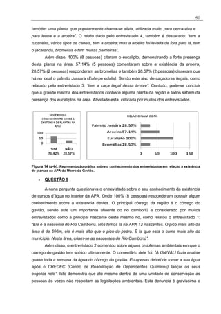 50

também uma planta que popularmente chama-se silvia, utilizada muito para cerca-viva e
para lenha e a aroeira”. O relato dado pelo entrevistado 4, também é destacado: “tem a
tucaneira, vários tipos de canela, tem a aroeira; mas a aroeira foi levada de fora para lá, tem
o jacarandá, bromélias e tem muitas palmeiras”.
        Além disso, 100% (8 pessoas) citaram o eucalipto, demonstrando a forte presença
desta planta na área, 57.14% (5 pessoas) comentaram sobre a existência da aroeira,
28.57% (2 pessoas) responderam as bromélias e também 28.57% (2 pessoas) disseram que
há no local o palmito Jussara (Euterpe edulis). Sendo este alvo de caçadores ilegais, como
relatado pelo entrevistado 3: “tem a caça ilegal dessa árvore”. Contudo, pode-se concluir
que a grande maioria dos entrevistados conhece alguma planta da região e todos sabem da
presença dos eucaliptos na área. Atividade esta, criticada por muitos dos entrevistados.




Figura 14 (a-b): Representação gráfica sobre o conhecimento dos entrevistados em relação à existência
de plantas na APA do Morro do Gavião.

    •   QUESTÃO 9

        A nona pergunta questionava o entrevistado sobre o seu conhecimento da existencia
de cursos d’água no interior da APA. Onde 100% (8 pessoas) responderam possuir algum
conhecimento sobre a existencia destes. O principal córrego da região é o córrego do
gavião, sendo este um importante afluente do rio camboriú e considerado por muitos
entrevistados como a principal nascente deste mesmo rio, como relatou o entrevistado 1:
“Ele é a nascente do Rio Camboriú. Nós temos la na APA 12 nascentes. O pico mais alto da
área é de 696m, ele é mais alto que o pico-da-pedra. É la que esta o cume mais alto do
município. Nesta área, criam-se as nascentes do Rio Camboriú”.
        Além disso, o entrevistado 2 comentou sobre alguns problemas ambientais em que o
córrego do gavião tem sofrido ultimamente. O comentário dele foi: “A UNIVALI fazia análise
quase toda a semana da água do córrego do gavião. Eu apenas deixei de tomar a sua água
após o CREDEC (Centro de Reabilitação de Dependentes Químicos) lançar os seus
esgotos nele”. Isto demonstra que até mesmo dentro de uma unidade de conservação as
pessoas às vezes não respeitam as legislações ambientais. Esta denuncia é gravíssima e
 