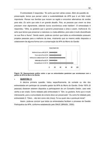 52

       O entrevistado 3 respondeu: “Eu acho que tem várias coisas. Além da questão da
preservação, temos que pensar sobre a sustentabilidade da APA que é um fator muito
importante. Pensar nas famílias que moram na região e encontrar alternativas de rendas
para elas. Eu acho que este é um grande desafio. Pois, as pessoas que vivem na área
precisam viver dignamente, obtendo lucros econômicos onde habitam”. O entrevistado 4
respondeu: “Olha, eu gostaria que o governo preservasse a área e assim, melhora-lá. Eu
acho que temos que preservar a natureza e a mata-atlântica, pois esta é muito diversificada
na sua flora e fauna”. Sendo assim, pode-se concluir que todos os entrevistados possuem
projetos pessoais para a melhoria da área, mostrando que os mesmo estão dispostos a
colaborarem de alguma forma com a conservação da APA do Morro do Gavião




Figura 16: Representação gráfica sobre o que os entrevistados gostariam que acontecesse com a
gestão da APA do Morro do Gavião.

•      QUESTÃO 11
       A décima primeira questão, tratou especificamente, da vontade ou não dos
entrevistados em participar do conselho gestor da APA do Morro do Gavião. Onde 100% (8
pessoas) disseram estarem dispostos a particiaparem de um Conselho Gestor, caso este
venha a ser criado. Como relatado pelo entrevistado 4: “Sim, eu gostaria. Acho que é muito
interessante, pois a comunidade da Limeira deve ser preservada”. Ou como foi relatado pelo
entrevistado 5: “Claro... não tem como não (risos). Fui eu quem deu o ponta-pé inicial”.
       Assim, pode-se concluir que todos os entrevistados facilitam o processo de Gestão
Participativa da APA, conforme estabelecido pelo SNUC (BRASIL, 2000).
 