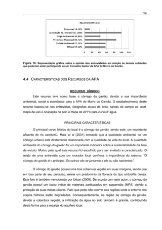 54




Figura 18: Representação gráfica sobre a opinião dos entrevistados em relação às demais entidades
que poderiam estar participando de um Conselho Gestor da APA do Morro do Gavião.




4.4 CARACTERÍSTICAS DOS RECURSOS DA APA


                                     RECURSO HÍDRICO
       Este recurso teve como base o córrego do gavião, devido a sua importância
ambiental, social e econômica para a APA do Morro do Gavião. O estabelecimento deste
recurso baseou-se nas entrevistas, fotografias atuais da área, saídas de campo ao local,
mapa de uso e ocupação do solo e mapa de APPs para curso d’ água.


                                PRINCIPAIS CARACTERÍSTICAS

       O principal corpo hídrico do local é o córrego do gavião, sendo este, um importante
afluente do rio camboriú. Maia et al (2001) comenta que a qualidade ambiental de um
córrego urbano esta diretamente relacionada com a qualidade de vida do local. A qualidade
ambiental do córrego do gavião foi um importante indicador sobre a sustentabilidade da área
de estudo. Motivo pelo qual este recurso foi escolhido para ser avaliado e caracterizado. O
relato de uma entrevista com um morador local confirma a importância do mesmo: “O
córrego do gavião é o principal. Os outros vão se juntando a ele ou são nascentes”.

       O córrego do gavião possuí uma boa cobertura vegetal em suas margens, sendo que
em boa parte de seu percurso, existe um predominio da floresta do tipo ombrófila densa.
Este fato é também mencionado por Urban (2008). De acordo com este autor, o córrego do
gavião possuí um baixo indice de materiais particulados em suspensão (MPS) devido a
proteção de suas matas-ciliares. Fato que pode não ocorrer nas regiões onde o entorno dos
corpos hídricos estão degradados. Consequentemente, na região do córrego do gavião,
devido a cobertura vegetal, a infiltração da água no solo também é grande, contribuindo
desta forma para a recarga do aquifero local.
 