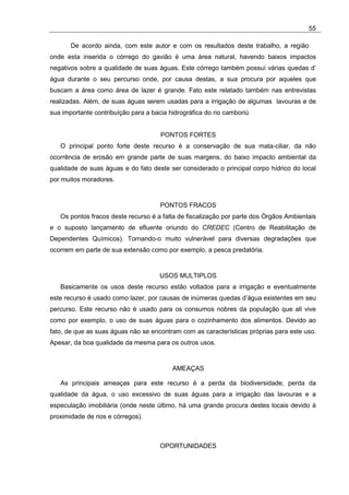 55

       De acordo ainda, com este autor e com os resultados deste trabalho, a região
onde esta inserida o córrego do gavião é uma área natural, havendo baixos impactos
negativos sobre a qualidade de suas águas. Este córrego também possuí várias quedas d’
água durante o seu percurso onde, por causa destas, a sua procura por aqueles que
buscam a área como área de lazer é grande. Fato este relatado também nas entrevistas
realizadas. Além, de suas águas serem usadas para a irrigação de algumas lavouras e de
sua importante contribuíção para a bacia hidrográfica do rio camboriú


                                      PONTOS FORTES
   O principal ponto forte deste recurso é a conservação de sua mata-ciliar, da não
ocorrência de erosão em grande parte de suas margens, do baixo impacto ambiental da
qualidade de suas águas e do fato deste ser considerado o principal corpo hídrico do local
por muitos moradores.


                                      PONTOS FRACOS
   Os pontos fracos deste recurso é a falta de fiscalização por parte dos Órgãos Ambientais
e o suposto lançamento de efluente oriundo do CREDEC (Centro de Reabilitação de
Dependentes Químicos). Tornando-o muito vulnerável para diversas degradações que
ocorrem em parte de sua extensão como por exemplo, a pesca predatória.


                                      USOS MULTIPLOS
   Basicamente os usos deste recurso estão voltados para a irrigação e eventualmente
este recurso é usado como lazer, por causas de inúmeras quedas d’água existentes em seu
percurso. Este recurso não é usado para os consumos nobres da população que ali vive
como por exemplo, o uso de suas águas para o cozinhamento dos alimentos. Devido ao
fato, de que as suas águas não se encontram com as características próprias para este uso.
Apesar, da boa qualidade da mesma para os outros usos.


                                          AMEAÇAS

   As principais ameaças para este recurso é a perda da biodiversidade, perda da
qualidade da água, o uso excessivo de suas águas para a irrigação das lavouras e a
especulação imobiliária (onde neste último, há uma grande procura destes locais devido à
proximidade de rios e córregos).



                                      OPORTUNIDADES
 