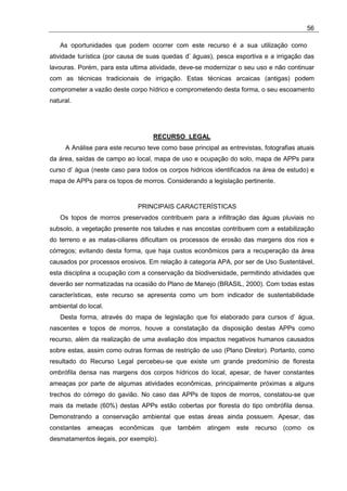 56

   As oportunidades que podem ocorrer com este recurso é a sua utilização como
atividade turística (por causa de suas quedas d’ águas), pesca esportiva e a irrigação das
lavouras. Porém, para esta ultima atividade, deve-se modernizar o seu uso e não continuar
com as técnicas tradicionais de irrigação. Estas técnicas arcaicas (antigas) podem
comprometer a vazão deste corpo hídrico e comprometendo desta forma, o seu escoamento
natural.




                                   RECURSO LEGAL
     A Análise para este recurso teve como base principal as entrevistas, fotografias atuais
da área, saídas de campo ao local, mapa de uso e ocupação do solo, mapa de APPs para
curso d’ água (neste caso para todos os corpos hidricos identificados na área de estudo) e
mapa de APPs para os topos de morros. Considerando a legislação pertinente.


                              PRINCIPAIS CARACTERÍSTICAS
   Os topos de morros preservados contribuem para a infiltração das águas pluviais no
subsolo, a vegetação presente nos taludes e nas encostas contribuem com a estabilização
do terreno e as matas-ciliares dificultam os processos de erosão das margens dos rios e
córregos; evitando desta forma, que haja custos econômicos para a recuperação da área
causados por processos erosivos. Em relação à categoria APA, por ser de Uso Sustentável,
esta disciplina a ocupação com a conservação da biodiversidade, permitindo atividades que
deverão ser normatizadas na ocasião do Plano de Manejo (BRASIL, 2000). Com todas estas
características, este recurso se apresenta como um bom indicador de sustentabilidade
ambiental do local.
   Desta forma, através do mapa de legislação que foi elaborado para cursos d’ água,
nascentes e topos de morros, houve a constatação da disposição destas APPs como
recurso, além da realização de uma avaliação dos impactos negativos humanos causados
sobre estas, assim como outras formas de restrição de uso (Plano Diretor). Portanto, como
resultado do Recurso Legal percebeu-se que existe um grande predomínio de floresta
ombrófila densa nas margens dos corpos hídricos do local, apesar, de haver constantes
ameaças por parte de algumas atividades econômicas, principalmente próximas a alguns
trechos do córrego do gavião. No caso das APPs de topos de morros, constatou-se que
mais da metade (60%) destas APPs estão cobertas por floresta do tipo ombrófila densa.
Demonstrando a conservação ambiental que estas áreas ainda possuem. Apesar, das
constantes   ameaças   econômicas      que também     atingem   este   recurso (como os
desmatamentos ilegais, por exemplo).
 