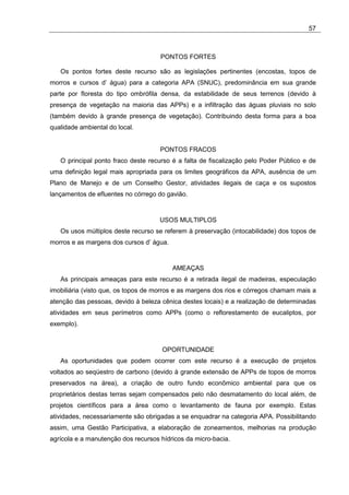 57



                                     PONTOS FORTES

   Os pontos fortes deste recurso são as legislações pertinentes (encostas, topos de
morros e cursos d’ água) para a categoria APA (SNUC), predominância em sua grande
parte por floresta do tipo ombrófila densa, da estabilidade de seus terrenos (devido à
presença de vegetação na maioria das APPs) e a infiltração das águas pluviais no solo
(também devido à grande presença de vegetação). Contribuindo desta forma para a boa
qualidade ambiental do local.


                                     PONTOS FRACOS
   O principal ponto fraco deste recurso é a falta de fiscalização pelo Poder Público e de
uma definição legal mais apropriada para os limites geográficos da APA, ausência de um
Plano de Manejo e de um Conselho Gestor, atividades ilegais de caça e os supostos
lançamentos de efluentes no córrego do gavião.


                                     USOS MULTIPLOS
   Os usos múltiplos deste recurso se referem à preservação (intocabilidade) dos topos de
morros e as margens dos cursos d’ água.


                                          AMEAÇAS
   As principais ameaças para este recurso é a retirada ilegal de madeiras, especulação
imobiliária (visto que, os topos de morros e as margens dos rios e córregos chamam mais a
atenção das pessoas, devido à beleza cênica destes locais) e a realização de determinadas
atividades em seus perímetros como APPs (como o reflorestamento de eucaliptos, por
exemplo).


                                      OPORTUNIDADE
   As oportunidades que podem ocorrer com este recurso é a execução de projetos
voltados ao seqüestro de carbono (devido à grande extensão de APPs de topos de morros
preservados na área), a criação de outro fundo econômico ambiental para que os
proprietários destas terras sejam compensados pelo não desmatamento do local além, de
projetos científicos para a área como o levantamento de fauna por exemplo. Estas
atividades, necessariamente são obrigadas a se enquadrar na categoria APA. Possibilitando
assim, uma Gestão Participativa, a elaboração de zoneamentos, melhorias na produção
agrícola e a manutenção dos recursos hídricos da micro-bacia.
 