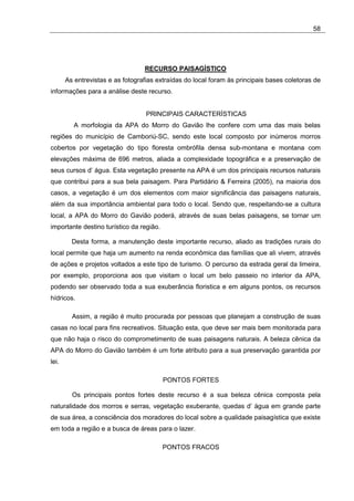 58




                                  RECURSO PAISAGÍSTICO
       As entrevistas e as fotografias extraídas do local foram às principais bases coletoras de
informações para a análise deste recurso.


                                   PRINCIPAIS CARACTERÍSTICAS
          A morfologia da APA do Morro do Gavião lhe confere com uma das mais belas
regiões do município de Camboriú-SC, sendo este local composto por inúmeros morros
cobertos por vegetação do tipo floresta ombrófila densa sub-montana e montana com
elevações máxima de 696 metros, aliada a complexidade topográfica e a preservação de
seus cursos d’ água. Esta vegetação presente na APA é um dos principais recursos naturais
que contribui para a sua bela paisagem. Para Partidário & Ferreira (2005), na maioria dos
casos, a vegetação é um dos elementos com maior significância das paisagens naturais,
além da sua importância ambiental para todo o local. Sendo que, respeitando-se a cultura
local, a APA do Morro do Gavião poderá, através de suas belas paisagens, se tornar um
importante destino turístico da região.

         Desta forma, a manutenção deste importante recurso, aliado as tradições rurais do
local permite que haja um aumento na renda econômica das famílias que ali vivem, através
de ações e projetos voltados a este tipo de turismo. O percurso da estrada geral da limeira,
por exemplo, proporciona aos que visitam o local um belo passeio no interior da APA,
podendo ser observado toda a sua exuberância floristica e em alguns pontos, os recursos
hídricos.

         Assim, a região é muito procurada por pessoas que planejam a construção de suas
casas no local para fins recreativos. Situação esta, que deve ser mais bem monitorada para
que não haja o risco do comprometimento de suas paisagens naturais. A beleza cênica da
APA do Morro do Gavião também é um forte atributo para a sua preservação garantida por
lei.

                                          PONTOS FORTES

         Os principais pontos fortes deste recurso é a sua beleza cênica composta pela
naturalidade dos morros e serras, vegetação exuberante, quedas d’ água em grande parte
de sua área, a consciência dos moradores do local sobre a qualidade paisagística que existe
em toda a região e a busca de áreas para o lazer.

                                          PONTOS FRACOS
 