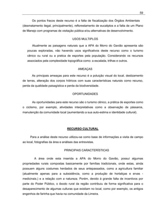 59

       Os pontos fracos deste recurso é a falta de fiscalização dos Órgãos Ambientais
(desmatamento ilegal, principalmente), reflorestamento de eucaliptos e a falta de um Plano
de Manejo com programas de visitação pública e/ou alternativas de desenvolvimento.

                                       USOS MULTIPLOS

       Atualmente as paisagens naturais que a APA do Morro do Gavião apresenta são
   poucas exploradas, não havendo usos significativos deste recurso como o turismo
   cênico ou rural ou a pratica de esportes pela população. Considerando os recursos
   associados pela complexidade topográfica como: a escalada, trilhas e outros.

                                            AMEAÇAS

       As principais ameaças para este recurso é a poluição visual do local, deslizamento
de terras, alteração dos corpos hídricos com suas características naturais como recurso,
perda da qualidade paisagística e perda da biodiversidade.

                                       OPORTUNIDADES

       As oportunidades para este recurso são o turismo cênico, a prática de esportes como
o ciclismo, por exemplo, atividades interpretativas como a observação de pássaros,
manutenção da comunidade local (aumentando a sua auto-estima e identidade cultural).




                                   RECURSO CULTURAL

      Para a análise deste recurso utilizou-se como base de informações a visita de campo
ao local, fotografias da área e análises das entrevistas.

                                 PRINCIPAIS CARACTERÍSTICAS

         A área onde esta inserida a APA do Morro do Gavião, possuí algumas
propriedades rurais compostas basicamente por famílias tradicionais, onde estas, ainda
possuem alguns costumes herdados de seus antepassados, como a agricultura familiar
(atualmente apenas para a subsistência, como a produção de hortaliças e ervas -
medicinais.) e a relação com a natureza. Porém, devido à grande falta de incentivos por
parte do Poder Público, o êxodo rural da região contribuiu de forma significativa para o
desaparecimento de algumas culturas que existiam no local, como por exemplo, os antigos
engenhos de farinha que havia na comunidade da Limeira.
 