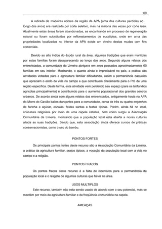 60

     A retirada de madeiras nobres da região da APA (uma das culturas perdidas ao
longo dos anos) era realizada por corte seletivo, mas na maioria das vezes por corte raso.
Atualmente estas áreas foram abandonadas, se encontrando em processo de regeneração
natural ou foram substituídas por reflorestamentos de eucaliptos, onde em uma das
propriedades localizadas no interior da APA existe um viveiro destas mudas com fins
comerciais.

     Devido ao alto índice do êxodo rural da área, algumas tradições que eram mantidas
por estas famílias foram desaparecendo ao longo dos anos. Segundo alguns relatos dos
entrevistados, a comunidade da Limeira abrigava em anos passados aproximadamente 60
famílias em seu interior. Mostrando, o quanto ainda é impraticável no país, a prática das
atividades voltadas para a agricultura familiar dificultando, assim a permanência daqueles
que apreciam o estilo de vida no campo e que contribuem diretamente para o PIB de uma
região específica. Desta forma, esta atividade vem perdendo seu espaço (para os latifúndios
agrícolas principalmente) e contribuindo para o aumento populacional dos grandes centros
urbanos. De acordo ainda com alguns relatos dos entrevistados, antigamente havia na APA
do Morro do Gavião bailes dançantes para a comunidade, cerca de três ou quatro engenhos
de farinha e açúcar, escolas, festas santas e festas típicas. Porém, ainda há no local,
costumes religiosos por meio de uma capela católica, bem como surgiu a Associação
Comunitária da Limeira, mostrando que a população local esta aberta a novas culturas
aliada as suas tradições. Sendo que, esta associação ainda oferece cursos de práticas
conservacionistas, como o uso do bambu.


                                    PONTOS FORTES

       Os principais pontos fortes deste recurso são a Associação Comunitária da Limeira,
a prática da agricultura familiar, pratos típicos, a vocação da população local com a vida no
campo e a religião.

                                    PONTOS FRACOS

       Os pontos fracos deste recurso é a falta de incentivos para a permanência da
população local e o resgate de algumas culturas que havia na área.

                                    USOS MULTIPLOS
       Este recurso, também não esta sendo usado de acordo com o seu potencial, mas se
mantém por meio da agricultura familiar e da freqüência comunitária na capela.


                                        AMEAÇAS
 