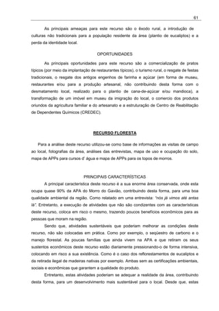 61

       As principais ameaças para este recurso são o êxodo rural, a introdução de
culturas não tradicionais para a população residente da área (plantio de eucaliptos) e a
perda da identidade local.

                                     OPORTUNIDADES

       As principais oportunidades para este recurso são a comercialização de pratos
típicos (por meio da implantação de restaurantes típicos), o turismo rural, o resgate de festas
tradicionais, o resgate dos antigos engenhos de farinha e açúcar (em forma de museu,
restaurantes e/ou para a produção artesanal, não contribuindo desta forma com o
desmatamento local, realizado para o plantio de cana-de-açúcar e/ou mandioca), a
transformação de um imóvel em museu da imigração do local, o comercio dos produtos
oriundos da agricultura familiar e do artesanato e a estruturação de Centro de Reabilitação
de Dependentes Químicos (CREDEC).




                                   RECURSO FLORESTA

   Para a análise deste recurso utilizou-se como base de informações as visitas de campo
ao local, fotografias da área, análises das entrevistas, mapa de uso e ocupação do solo,
mapa de APPs para cursos d’ água e mapa de APPs para os topos de morros.



                             PRINCIPAIS CARACTERÍSTICAS
       A principal característica deste recurso é a sua enorme área conservada, onde esta
ocupa quase 90% da APA do Morro do Gavião, contribuindo desta forma, para uma boa
qualidade ambiental da região. Como relatado em uma entrevista: “nós já vimos até antas
lá”. Entretanto, a execução de atividades que não são condizentes com as características
deste recurso, coloca em risco o mesmo, trazendo poucos benefícios econômicos para as
pessoas que moram na região.
       Sendo que, atividades sustentáveis que poderiam melhorar as condições deste
recurso, não são colocadas em prática. Como por exemplo, o seqüestro de carbono e o
manejo florestal. As poucas famílias que ainda vivem na APA e que retiram os seus
sustentos econômicos deste recurso estão diariamente pressionando-o de forma intensiva,
colocando em risco a sua existência. Como é o caso dos reflorestamentos de eucaliptos e
da retirada ilegal de madeiras nativas por exemplo. Ambas sem as certificações ambientais,
sociais e econômicas que garantem a qualidade do produto.
       Entretanto, estas atividades poderiam se adequar a realidade da área, contribuindo
desta forma, para um desenvolvimento mais sustentável para o local. Desde que, estas
 