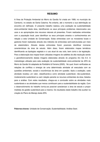 RESUMO

A Área de Proteção Ambiental do Morro do Gavião foi criada em 1999, no município de
Camboriú, no estado de Santa Catarina. No entanto, até o momento a sua delimitação se
encontra em definição. O presente trabalho realizou uma avaliação da sustentabilidade
sócio-ambiental desta área, identificando os seus principais problemas relacionados aos
usos e as apropriações dos recursos naturais ali presentes. Foram realizadas entrevistas
com a população local, para identificar os seus principais anseios e conhecimentos em
relação a esta Unidade de Conservação. Estas entrevistas com os moradores locais e
gestores foram realizadas através dos métodos de entrevistas semi-estruturadas por meio
de stakeholders. Através destas entrevistas foram possíveis identificar inúmeras
características da área de estudo. Além disso, foram elaborados mapas temáticos
identificando as tipologias vegetais e o uso atual do seu solo, bem como o de legislação.
Para a elaboração dos mapas foram utilizadas imagens de satélites de alta resolução sendo
o georeferenciamento destas imagens elaboradas através do programa Arc Gis 9.3. A
metodologia utilizada para esta avaliação da sustentabilidade sócio-ambiental da APA do
Morro do Gavião foi adaptada de Partidário & Ferreira (2005). No qual, foram verificadas as
relações de conflitos e sinergia de uma determinada atividade ali executada com as
questões ambientais, sociais e econômicas da área em questão. Após a avaliação, cada
atividade recebeu um valor, classificando-a como atividade sustentável, não-sustentável,
moderamente sustentável ou sem relação perante os recursos ambientais da área, listados
para a análise. Com estes resultados, chegou-se a conclusão sobre as atividades mais
sustentáveis e as atividades que menos contribuem para a sustentabilidade da região. Com
o desenvolvimento do trabalho tornou-se possível caracterizar a área de estudo e propor
medidas de gestão sustentável para a mesma. Os resultados deste trabalho irão auxiliar na
criação do Plano de Manejo desta APA.




Palavras-chaves: Unidade de Conservação; Sustentabilidade; Análise Swot.
 
