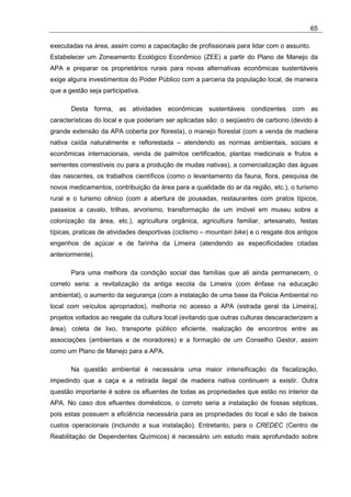 65

executadas na área, assim como a capacitação de profissionais para lidar com o assunto.
Estabelecer um Zoneamento Ecológico Econômico (ZEE) a partir do Plano de Manejo da
APA e preparar os proprietários rurais para novas alternativas econômicas sustentáveis
exige alguns investimentos do Poder Público com a parceria da população local, de maneira
que a gestão seja participativa.

       Desta forma, as atividades econômicas sustentáveis condizentes com as
características do local e que poderiam ser aplicadas são: o seqüestro de carbono (devido à
grande extensão da APA coberta por floresta), o manejo florestal (com a venda de madeira
nativa caída naturalmente e reflorestada – atendendo as normas ambientais, sociais e
econômicas internacionais, venda de palmitos certificados, plantas medicinais e frutos e
sementes comestíveis ou para a produção de mudas nativas), a comercialização das águas
das nascentes, os trabalhos científicos (como o levantamento da fauna, flora, pesquisa de
novos medicamentos, contribuição da área para a qualidade do ar da região, etc.), o turismo
rural e o turismo cênico (com a abertura de pousadas, restaurantes com pratos típicos,
passeios a cavalo, trilhas, arvorismo, transformação de um imóvel em museu sobre a
colonização da área, etc.), agricultura orgânica, agricultura familiar, artesanato, festas
típicas, praticas de atividades desportivas (ciclismo – mountain bike) e o resgate dos antigos
engenhos de açúcar e de farinha da Limeira (atendendo as especificidades citadas
anteriormente).

       Para uma melhora da condição social das famílias que ali ainda permanecem, o
correto seria: a revitalização da antiga escola da Limeira (com ênfase na educação
ambiental), o aumento da segurança (com a instalação de uma base da Policia Ambiental no
local com veículos apropriados), melhoria no acesso a APA (estrada geral da Limeira),
projetos voltados ao resgate da cultura local (evitando que outras culturas descaracterizem a
área), coleta de lixo, transporte público eficiente, realização de encontros entre as
associações (ambientais e de moradores) e a formação de um Conselho Gestor, assim
como um Plano de Manejo para a APA.

       Na questão ambiental é necessária uma maior intensificação da fiscalização,
impedindo que a caça e a retirada ilegal de madeira nativa continuem a existir. Outra
questão importante é sobre os efluentes de todas as propriedades que estão no interior da
APA. No caso dos efluentes domésticos, o correto seria a instalação de fossas sépticas,
pois estas possuem a eficiência necessária para as propriedades do local e são de baixos
custos operacionais (incluindo a sua instalação). Entretanto, para o CREDEC (Centro de
Reabilitação de Dependentes Químicos) é necessário um estudo mais aprofundado sobre
 