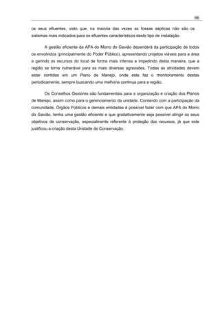 66

os seus efluentes, visto que, na maioria das vezes as fossas sépticas não são os
sistemas mais indicados para os efluentes característicos deste tipo de instalação.

       A gestão eficiente da APA do Morro do Gavião dependerá da participação de todos
os envolvidos (principalmente do Poder Público), apresentando projetos viáveis para a área
e gerindo os recursos do local de forma mais intensa e impedindo desta maneira, que a
região se torne vulnerável para as mais diversas agressões. Todas as atividades devem
estar contidas em um Plano de Manejo, onde este faz o monitoramento destas
periodicamente, sempre buscando uma melhoria continua para a região.

       Os Conselhos Gestores são fundamentais para a organização e criação dos Planos
de Manejo, assim como para o gerenciamento da unidade. Contando com a participação da
comunidade, Órgãos Públicos e demais entidades é possível fazer com que APA do Morro
do Gavião, tenha uma gestão eficiente e que gradativamente seja possível atingir os seus
objetivos de conservação, especialmente referente à proteção dos recursos, já que este
justificou a criação desta Unidade de Conservação.
 