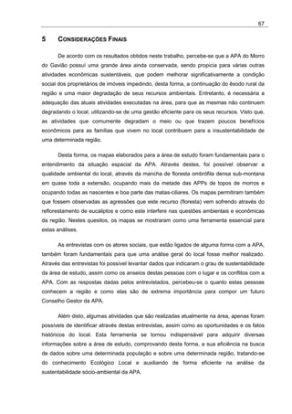 67

5     CONSIDERAÇÕES FINAIS

      De acordo com os resultados obtidos neste trabalho, percebe-se que a APA do Morro
do Gavião possuí uma grande área ainda conservada, sendo propicia para várias outras
atividades econômicas sustentáveis, que podem melhorar significativamente a condição
social dos proprietários de imóveis impedindo, desta forma, a continuação do êxodo rural da
região e uma maior degradação de seus recursos ambientais. Entretanto, é necessária a
adequação das atuais atividades executadas na área, para que as mesmas não continuem
degradando o local, utilizando-se de uma gestão eficiente para os seus recursos. Visto que,
as atividades que comumente degradam o meio ou que trazem poucos benefícios
econômicos para as famílias que vivem no local contribuem para a insustentabilidade de
uma determinada região.

      Desta forma, os mapas elaborados para a área de estudo foram fundamentais para o
entendimento da situação espacial da APA. Através destes, foi possível observar a
qualidade ambiental do local, através da mancha de floresta ombrófila densa sub-montana
em quase toda a extensão, ocupando mais da metade das APPs de topos de morros e
ocupando todas as nascentes e boa parte das matas-ciliares. Os mapas permitiram também
que fossem observadas as agressões que este recurso (floresta) vem sofrendo através do
reflorestamento de eucaliptos e como este interfere nas questões ambientais e econômicas
da região. Nestes quesitos, os mapas se mostraram como uma ferramenta essencial para
estas análises.

      As entrevistas com os atores sociais, que estão ligados de alguma forma com a APA,
também foram fundamentais para que uma análise geral do local fosse melhor realizado.
Através das entrevistas foi possível levantar dados que indicaram o grau de sustentabilidade
da área de estudo, assim como os anseios destas pessoas com o lugar e os conflitos com a
APA. Com as respostas dadas pelos entrevistados, percebeu-se o quanto estas pessoas
conhecem a região e como elas são de extrema importância para compor um futuro
Conselho Gestor da APA.

      Além disto, algumas atividades que são realizadas atualmente na área, apenas foram
possíveis de identificar através destas entrevistas, assim como as oportunidades e os fatos
históricos do local. Esta ferramenta se tornou indispensável para adquirir diversas
informações sobre a área de estudo, comprovando desta forma, a sua eficiência na busca
de dados sobre uma determinada população e sobre uma determinada região, tratando-se
do conhecimento Ecológico Local e auxiliando de forma eficiente na análise da
sustentabilidade sócio-ambiental da APA.
 