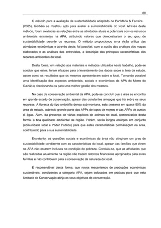 68

      O método para a avaliação da sustentabilidade adaptado de Partidário & Ferreira
(2005), também se mostrou apto para avaliar a sustentabilidade do local. Através deste
método, foram avaliadas as relações entre as atividades atuais e potenciais com os recursos
ambientais existentes na APA, atribuindo valores que demonstraram o seu grau de
sustentabilidade perante os recursos. O método proporcionou uma visão crítica das
atividades econômicas e através deste, foi possível, com o auxilio das análises dos mapas
elaborados e as análises das entrevistas, a descrição das principais características dos
recursos ambientais do local.

      Desta forma, em relação aos materiais e métodos utilizados neste trabalho, pode-se
concluir que estes, foram eficazes para o levantamento dos dados sobre a área de estudo,
assim como os resultados que os mesmos apresentaram sobre o local. Tornando possível
uma identificação dos aspectos ambientais, sociais e econômicos da APA do Morro do
Gavião e direcionando-os para uma melhor gestão dos mesmos.

      No caso da conservação ambiental da APA, pode-se concluir que a área se encontra
em grande estado de conservação, apesar das constantes ameaças que há sobre os seus
recursos. A floresta do tipo ombrófila densa sub-montana, esta presente em quase 90% da
área de estudo, cobrindo grande parte das APPs de topos de morros e das APPs de cursos
d’ água. Além, da presença de várias espécies de animais no local, comprovando desta
forma, a boa qualidade ambiental da região. Porém, serão longos esforços em conjunto
(comunidade local e Poder Público) para que estas características permaneçam na área,
contribuindo para a sua sustentabilidade.

      Entretanto, as questões sociais e econômicas da área não atingiram um grau de
sustentabilidade condizente com as características do local, apesar das famílias que vivem
na APA não estarem inclusas na condição de pobreza. Concluiu-se, que as atividades que
são realizadas atualmente na região não trazem retornos financeiros apropriados para estas
famílias e não contribuem para a conservação da natureza do local.

      É recomendável desta forma, que novos mecanismos de produções econômicas
sustentáveis, condizentes a categoria APA, sejam colocados em práticas para que esta
Unidade de Conservação atinja os seus objetivos de conservação.
 