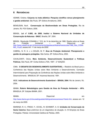 69

6 REFERÊNCIAS

ADAMS, Cristina. Caiçaras na mata atlântica: Pesquisa científica versus planejamento
e gestão ambiental. São Paulo, SP: Editora Annablume, 2000.

BENSUSAN, Nurit.      Conservação da Biodiversidade em Áreas Protegidas. Rio de
Janeiro, RJ: FGV Editora, 2006.

BRASIL. Lei n° 9.985, de 2000. Institui o Sistema Nacional de Unidades de
Conservação da Natureza - SNUC. Brasília, DF. 2004.

BRASIL. Resolução CONAMA n.° 010, de 14 de dezembro de 1988. Dispõe sobre as Áreas
de         Proteção          Ambiental        –         APA.          Disponível     em
http://www.cetesb.sp.gov.br/licenciamentoo/legislacao/federal/resolucoes/1988_Res_CONA
MA_10.pdf, acesso em: 11 de março de 2009.

CABRAL, N. R. A. J. e SOUZA, M. P. Área de Proteção Ambiental: Planejamento e
gestão de paisagens protegidas. São Carlos, SP: Editora Rima, 2002.

CAVALCANTI, Clóvis. Meio Ambiente, Desenvolvimento Sustentável e Políticas
Públicas. São Paulo, SP: Cortez Editora LTDA, 1997 – 2° EDIÇÃO.

CIMA. O DESAFIO DO DESENVOLVIMENTO SUSTENTÁVEL – Relatório do Brasil para a
Conferência das Nações Unidas sobre Meio Ambiente e Desenvolvimento. Comissão
Interministerial para Preparação da Conferência das Nações Unidas sobre Meio Ambiente e
Desenvolvimento. BRASILIA, DF: Imprensa Nacional, 1991.

IBGE. Indicadores de Desenvolvimento Sustentável – BRASIL 2004. Rio de Janeiro, RJ.
2004.

IBAMA. Roteiro Metodológico para Gestão de Área de Proteção Ambiental – APA.
BRASÍLIA, DF: Edições IBAMA, 2001.

IBAMA.                                    Disponível                                em
http://www.ibama.gov.br/siucweb/guiadechefe/guia/anexos/anexo1/texto.htm, acesso em: 12
de março de 2009.

MARENZI, R. C.; FRIGO, F.; ECCEL, R; SCHIMIDT, A. D. Unidades de Conservação de
Santa Catarina: Base preliminar de um diagnóstico de situação. In: III Simpósio de Áreas
Protegidas. Pelotas: Universidade Católica de Pelotas, 2005.
 