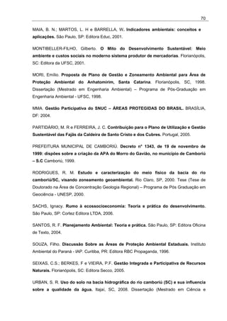 70

MAIA, B. N.; MARTOS, L. H e BARRELLA, W. Indicadores ambientais: conceitos e
aplicações. São Paulo, SP: Editora Educ, 2001.

MONTIBELLER-FILHO, Gilberto. O Mito do Desenvolvimento Sustentável: Meio
ambiente e custos sociais no moderno sistema produtor de mercadorias. Florianópolis,
SC: Editora da UFSC, 2001.

MORI, Emílio. Proposta de Plano de Gestão e Zoneamento Ambiental para Área de
Proteção Ambiental do Anhatomirim, Santa Catarina. Florianópolis, SC, 1998.
Dissertação (Mestrado em Engenharia Ambiental) – Programa de Pós-Graduação em
Engenharia Ambiental - UFSC, 1998.

MMA. Gestão Participativa do SNUC – ÁREAS PROTEGIDAS DO BRASIL. BRASÍLIA,
DF: 2004.

PARTIDÁRIO, M. R e FERREIRA, J. C. Contribuição para o Plano de Utilização e Gestão
Sustentável das Fajãs da Caldeira de Santo Cristo e dos Cubres. Portugal, 2005.

PREFEITURA MUNICIPAL DE CAMBORIÚ. Decreto n° 1343, de 19 de novembro de
1999: dispões sobre a criação da APA do Morro do Gavião, no município de Camboriú
– S.C Camboriú, 1999.

RODRIGUES, R. M. Estudo e caracterização do meio físico da bacia do rio
camboriú/SC, visando zoneamento geoambiental. Rio Claro, SP, 2000. Tese (Tese de
Doutorado na Área de Concentração Geologia Regional) – Programa de Pós Graduação em
Geociência - UNESP, 2000.

SACHS, Ignacy. Rumo à ecossocioeconomia: Teoria e prática do desenvolvimento.
São Paulo, SP: Cortez Editora LTDA, 2006.

SANTOS, R. F. Planejamento Ambiental: Teoria e prática. São Paulo, SP: Editora Oficina
de Texto, 2004.

SOUZA, Filho. Discussão Sobre as Áreas de Proteção Ambiental Estaduais. Instituto
Ambiental do Paraná - IAP. Curitiba, PR: Editora RBC Propaganda, 1996.

SEIXAS, C.S.; BERKES, F e VIEIRA, P.F. Gestão Integrada e Participativa de Recursos
Naturais. Florianópolis, SC: Editora Secco, 2005.

URBAN, S. R. Uso do solo na bacia hidrográfica do rio camboriú (SC) e sua influencia
sobre a qualidade da água. Itajaí, SC, 2008. Dissertação (Mestrado em Ciência e
 