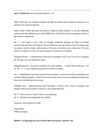 LEI N° 1343/99 APA Morro do Gavião Camboriú – S.C
     °




CRIA A APA (Área de Proteção Ambiental) do Morro do Gavião para proteção da nascente do rio
camboriú e da outras providencias.


Wilson Plautz, Prefeito Municipal de Camboriú, Estado de Santa Catarina, no uso das atribuições
legais que lhe são conferidas por lei, FAZ SABER que a Câmara Municipal de Vereadores aprovou e
ele sanciona a seguinte lei:


Art. 1° - fica criada a A.P.A. (Área de Proteção Ambiental) Municipal do Morro do Gavião
compreendida pela Serra do Camboriú, Serra do Brilhante, Serra da Limeira e Serra do Gavião entre
as altitudes máximas destas, pertencentes ao Município de Camboriú até a altitude de 100 (cem)
metros em relação ao nível do mar para proteção da nascente do rio Camboriú.


Parágrafo Primeiro – A presente área compreende as latitudes: 27°05` sul e 27°10´sul e a longitude
48° 45´oeste, com uma área total de 26Km².


Parágrafo Segundo – Faz parte da presente Lei a carta do IBGE – 1: 50.000, folha de Brusque – SG
22 –ZD – II – 1, com a respectiva área da APA do Morro do Gavião.


Art. 2° - Respeitados os princípios constitucionais que regem o exercício do direito à propriedade e as
normas ambientais vigentes, o Poder Executivo Municipal baixara normas de utilização econômica de
Área como fonte alternativa de recursos.


Parágrafo único – preferencialmente será incentivado o Turismo rural e Áreas de visitação para
estudos, como forma de utilizar o homem e o meio equilibradamente.


Art. 3° - Esta Lei entra em vigor na data de sua publicação.
Art. 4° - Revogam-se as disposições em contrário.


Camboriú, 19 de novembro de 1999


Wilson Plautz
Prefeito municipal




ANEXO 1: Lei Municipal que cria a APA do Morro do Gavião, Camboriú –SC.
 