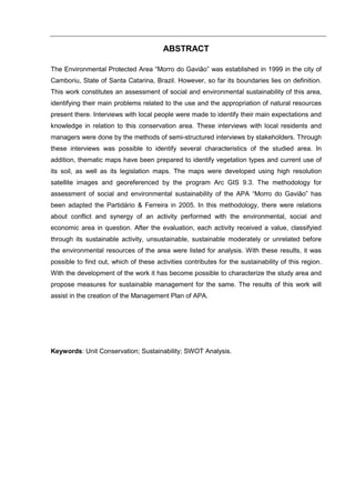 ABSTRACT

The Environmental Protected Area “Morro do Gavião” was established in 1999 in the city of
Camboriu, State of Santa Catarina, Brazil. However, so far its boundaries lies on definition.
This work constitutes an assessment of social and environmental sustainability of this area,
identifying their main problems related to the use and the appropriation of natural resources
present there. Interviews with local people were made to identify their main expectations and
knowledge in relation to this conservation area. These interviews with local residents and
managers were done by the methods of semi-structured interviews by stakeholders. Through
these interviews was possible to identify several characteristics of the studied area. In
addition, thematic maps have been prepared to identify vegetation types and current use of
its soil, as well as its legislation maps. The maps were developed using high resolution
satellite images and georeferenced by the program Arc GIS 9.3. The methodology for
assessment of social and environmental sustainability of the APA “Morro do Gavião” has
been adapted the Partidário & Ferreira in 2005. In this methodology, there were relations
about conflict and synergy of an activity performed with the environmental, social and
economic area in question. After the evaluation, each activity received a value, classifyied
through its sustainable activity, unsustainable, sustainable moderately or unrelated before
the environmental resources of the area were listed for analysis. With these results, it was
possible to find out, which of these activities contributes for the sustainability of this region.
With the development of the work it has become possible to characterize the study area and
propose measures for sustainable management for the same. The results of this work will
assist in the creation of the Management Plan of APA.




Keywords: Unit Conservation; Sustainability; SWOT Analysis.
 