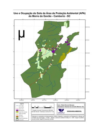 Uso e Ocupação do Solo da Área de Proteção Ambiental (APA)
           do Morro do Gavião - Camboriú - SC



                                                                                                                                          27°5'15"S




                                                                                                                                          27°6'0"S




                                                                                                                                          27°6'45"S




                                                                                                                                          27°7'30"S




                                                                                                                                          27°8'15"S




                                                                                                                                          27°9'0"S




      48°48'45"W               48°48'0"W             48°47'15"W            48°46'30"W            48°45'45"W             48°45'0"W



       Legenda
    Curso d' Água
                                                                                    Autor: Rafael Remoto Menezes
                                0     345   690        1.380       2.070            Orientadora: Rosemeri de Carvalho Marenzi, Dra.
    Curva de Nível
                                                                      Metros
    Sistema Viário

    Reflorestamento              Projeção Universal Transversa de Mercator
                                DATUM SAD 69 - Meridiano Central W 51° 00'                            ENGENHARIA AMBIENTAL
    Estágio Médio Avançado

    Estágio Inicial Médio

    Edificações

    Solo Exposto                 Elaborado no Laboratório de Gerenciamento Costeiro Integrado e Laboratório de Planejamento e Manejo de
    Floresta Ombrófila Densa
                                 Unidades de Conservação - CTTMar - UNIVALI, através do software ArcMap 9.3 - ESRI. Imagem QuickBird
                                 do ano de 2003. Itajaí/SC Novembro de 2009.
    Limite da APA
 