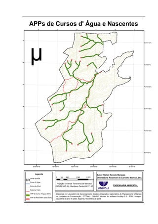 APPs de Cursos d' Água e Nascentes

                                                                                                                                         27°5'15"S




                                                                                                                                         27°6'0"S




                                                                                                                                         27°6'45"S




                                                                                                                                         27°7'30"S




                                                                                                                                         27°8'15"S




                                                                                                                                         27°9'0"S




   48°48'45"W                 48°48'0"W               48°47'15"W          48°46'30"W            48°45'45"W             48°45'0"W




      Legenda                                                                      Autor: Rafael Remoto Menezes
                                   0      345   690         1.380     2.070        Orientadora: Rosemeri de Carvalho Marenzi, Dra.
Limite da APA
                                                                         Metros
Curso d' Água
                                   Projeção Universal Transversa de Mercator
Curva de Nível                    DATUM SAD 69 - Meridiano Central W 51° 00'                         ENGENHARIA AMBIENTAL

Sistema Viário

APP de Curso d' Água (30m)         Elaborado no Laboratório de Gerenciamento Costeiro Integrado e Laboratório de Planejamento e Manejo
                                   de Unidades de Conservação - CTTMar - UNIVALI, através do software ArcMap 9.3 - ESRI. Imagem
APP de Nascentes (Raio 50m)
                                   QuickBird do ano de 2003. Itajaí/SC Novembro de 2009.
 