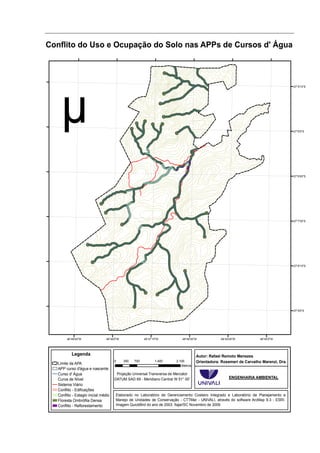 Conflito do Uso e Ocupação do Solo nas APPs de Cursos d' Água



                                                                                                                                      27°5'15"S




                                                                                                                                      27°6'0"S




                                                                                                                                      27°6'45"S




                                                                                                                                      27°7'30"S




                                                                                                                                      27°8'15"S




                                                                                                                                      27°9'0"S




        48°48'45"W               48°48'0"W               48°47'15"W        48°46'30"W           48°45'45"W           48°45'0"W




           Legenda                                                                  Autor: Rafael Remoto Menezes
                                      0      350   700          1.400   2.100       Orientadora: Rosemeri de Carvalho Marenzi, Dra.
   Limite da APA                                                           Metros
   APP curso d'água e nascente
   Curso d' Água                       Projeção Universal Transversa de Mercator
   Curva de Nível                     DATUM SAD 69 - Meridiano Central W 51° 00'                     ENGENHARIA AMBIENTAL
   Sistema Viário
   Conflito - Edificações
   Conflito - Estagio inicial médio    Elaborado no Laboratório de Gerenciamento Costeiro Integrado e Laboratório de Planejamento e
   Floresta Ombrófila Densa            Manejo de Unidades de Conservação - CTTMar - UNIVALI, através do software ArcMap 9.3 - ESRI.
   Conflito - Reflorestamento          Imagem QuickBird do ano de 2003. Itajaí/SC Novembro de 2009.
 