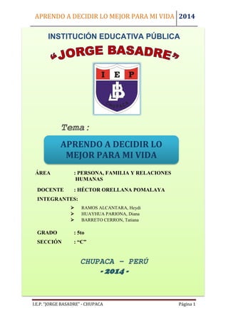 APRENDO A DECIDIR LO MEJOR PARA MI VIDA 2014 
I.E.P. “JORGE BASADRE” - CHUPACA Página 1 
INSTITUCIÓN EDUCATIVA PÚBLICA 
ÁREA : PERSONA, FAMILIA Y RELACIONES 
HUMANAS 
DOCENTE : HÉCTOR ORELLANA POMALAYA 
INTEGRANTES: 
 RAMOS ALCANTARA, Heydi 
 HUAYHUA PARIONA, Diana 
 BARRETO CERRON, Tatiana 
GRADO : 5to 
SECCIÓN : “C” 
CHUPACA – PERÚ 
- 2014 - 
APRENDO A DECIDIR LO MEJOR PARA MI VIDA 
Tema:  