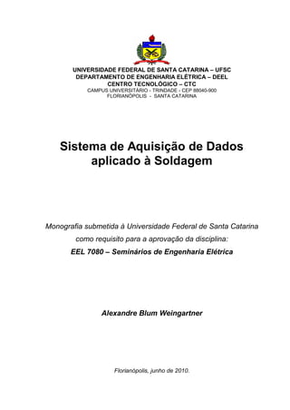 UNIVERSIDADE FEDERAL DE SANTA CATARINA – UFSC
DEPARTAMENTO DE ENGENHARIA ELÉTRICA – DEEL
CENTRO TECNOLÓGICO – CTC
CAMPUS UNIVERSITÁRIO - TRINDADE - CEP 88040-900
FLORIANÓPOLIS - SANTA CATARINA

Sistema de Aquisição de Dados
aplicado à Soldagem

Monografia submetida à Universidade Federal de Santa Catarina
como requisito para a aprovação da disciplina:
EEL 7080 – Seminários de Engenharia Elétrica

Alexandre Blum Weingartner

Florianópolis, junho de 2010.

 