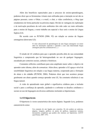 Além dos benefícios supracitados para o processo de ensino-aprendizagem,
podemos dizer que as ferramentas virtuais mais utilizadas para a interação na net são as
páginas pessoais, como o Orkut, o e-mail, o chat, a vídeo conferência, o blog (que
estudaremos de forma particular na próxima etapa). Devido às vantagens de exploração
e de motivação peculiares da web estes ambientes têm sido cada vez mais utilizados
para o ensino de línguas, e neste trabalho em especial o foco será o ensino de Língua
Inglesa (LI).
       De acordo com os PCNEM (2006: 92) em relação ao ensino de línguas
estrangeiras (doravante LE):

                        O valor educacional da aprendizagem de uma língua estrangeira vai muito
                        além de meramente capacitar o aprendiz a usar uma determinada língua
                        estrangeira para fins comunicativos (...)



       O estudo de LE colabora para que o aprendiz perceba além de sua comunidade
linguística e compreenda que há heterogeneidade no uso de qualquer linguagem,
encadeado por contextos sociais, culturais e históricos.
       Constantes reflexões contribuem para uma amplitude maior sobre o objetivo de
aprender outro idioma, além do comunicar. Além disso, aprender a LE aguça o nível de
sensibilidade linguística em relação a sua língua materna, cooperando para a formação
do aluno e do cidadão (PCNEM, 2006). Podemos dizer que isso acontece porque
geralmente um aluno quando começa aprender uma LE, faz constante referência à sua
língua natural.
       A visão de aprendizado mais global e significativa colabora para a inclusão
social e para a confiança do aprendiz, ajudando-o a enfrentar os desafios cotidianos e
sociais no uso da linguagem em diversos ambientes incluindo os hipertextuais.


       1.4 O hipertexto
       O hipertexto é o texto característico dos meios digitais. Segundo Levy, podemos
caracterizá-lo como:

                        Um conjunto de nós ligados por conexões. Os nós podem ser palavras,
                        páginas, imagens, gráficos ou partes de gráficos, sequencias sonoras,
                        documentos complexos que podem eles mesmos ser hipertextos. (LEVY
                        apud Sousa, 2007: 197).




                                                                                            10
 