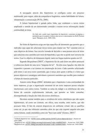 A navegação através dos hipertextos se configura como um processo
multimodal, pois requer, além da competência lingüística, outras habilidades de leitura,
interpretação e comunicação (PCNs, 2006).
        A leitura hipertextual é guiada pelos links, que conduzem a novos textos
ampliando o sentido de um determinado conteúdo e trazem novas informações dando
continuidade ao tema.

                         Os links são a parte mais importante do hipertexto: conectam as páginas e
                         permitem que os usuários visitem sites novos e interessantes na Web (Nielsen
                         apud: Marquesi, et.al., 2008: 164).



        Ser leitor de hipertexto exige um tipo específico de letramento que permite que o
indivíduo seja capaz de selecionar novos textos para manter um “fio” coerente com os
seus objetivos de leitura. Isso envolve tomada de decisões e uma postura ativa de leitor
que seleciona seus caminhos por meio de hiperlinks e que não se perde num universo de
textos. Esse é o objetivo do letramento digital, tanto em língua materna quanto em LE.
        Segundo Beiguelman (2003)6, o hipertexto faz de cada leitor um editor potencial
e coloca-nos diante de uma nova “máquina de ler”. Na tela essas ligações vão além de
expansões e passam a ser centrais na estruturação do texto. Cada caminho selecionado
pelo leitor é um novo texto construído, que é único, pois quem o define é o leitor que
possui objetivos e estratégias individuais e percorre caminhos que escolhe para conduzir
a leitura de maneira particular.
        Autores como Braga (2004)7 defendem que o hipertexto é uma continuidade do
texto impresso, já que a organização estrutural de um texto impresso possui relações
intertextuais com outros textos. Também as notas de rodapé e as referências são uma
forma de conexão explicitamente indicada, que permite ao leitor consultar,
desempenhando a função dos links dos textos eletrônicos.
        Devemos atentar também para a existência de textos eletrônicos que não sejam
hipertextuais, tal como um contrato, um ofício, uma resenha, entre outros, que não
possuem links. O fato de estarem disponíveis em ambiente virtual, não os qualifica
como tal, já que não oferecem caminhos além do que está exposto naquela tela para
outras leituras, sendo entendidos como um “beco sem saída” (Gomes, 2007) 8.

6
  E-Book disponível em: <hTTP://www.scribd.com/doc/263437/o-livro-depois-do-livro>. Acesso em
18/01/2009.
7
  Disponível em: <hTTP://libdigi.unicamp.br/document/?code=vtls000433669>. Acesso em: 18/01/2009.
8
  Disponível em: <hTTP://libdigi.unicamp.br/document/?code=vtls000433669>. Acesso em: 18/01/2009.


                                                                                                  11
 
