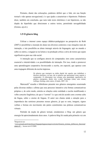 Portanto, diante das colocações, podemos definir que o link, em sua função
textual e não apenas navegacional, é o que ajuda a caracterizar o hipertexto. Podemos
dizer, também em conclusão, que nem todo texto eletrônico é um hipertexto, se não
dispõe de hiperlinks que direcionam a outros textos, permitindo navegabilidade
(Gomes, op.cit.).


        1.5 O gênero blog


        Utilizar a internet como espaço didático-pedagógico na perspectiva de Roth
(2007) é possibilitar a inserção do aluno nos diversos contextos e nas situações reais de
interação, e isto possibilita ao aluno interagir através da linguagem, agir no mundo e
sobre os outros, e engajar-se na leitura e na produção crítica e ativa de textos que sejam
significativos para sua vida social.
        A interação que se configura através do computador, tem como característica
essencial a interatividade e as possibilidades de interação. Por isso, tende a promover
uma aprendizagem cooperativa favorecendo a escrita, em especial, que aparece com
uma roupagem diferente da escrita impressa.

                          Os gêneros que emergem na mídia digital são aqueles que trabalham o
                          discurso eletrônico, ou seja, são os gêneros que apresentam como suporte o
                          computador. O ciberespaço traz consigo uma quantidade significativa de
                          gêneros emergentes, dentre eles: e-mail, bate-papo (chat), aula virtual,
                          weblogs, fotologs, entre outros. (Caiado, 2007: 36).
        Marcuschi9 ressalta o hibridismo presente nos gêneros emergentes ocasionado
pelas diversas mídias e afirma que esse processo interativo cria formas comunicativas
próprias e, de certo modo, estreita as relações entre oralidade e escrita modificando o
velho conceito lingüístico, de que o “correto” é o que está de acordo com a norma culta
da língua, sobre o ensino de línguas. O autor nos chama ainda a atenção para a
importância das semioses presentes nesses gêneros, já que os sons, imagens, signos
verbais e formas em movimento são partes constituintes nas práticas comunicativas
virtuais.
        Partindo da noção de gênero textual, estudaremos o blog: um gênero que
emergiu há aproximadamente doze anos. A palavra blog foi usada pela primeira vez em

9
 Disponível em:
<www.proead.unit.br/professor/linguaportuguesa/arquivos/textos/Generos_textuias_definicoes_funcional
idade.rtf >. Acesso em 4/3/2009.


                                                                                                 12
 