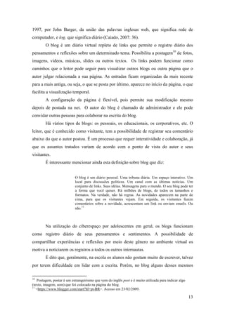 1997, por John Barger, da união das palavras inglesas web, que significa rede de
computador, e log, que significa diário (Caiado, 2007: 36).
        O blog é um diário virtual repleto de links que permite o registro diário dos
pensamentos e reflexões sobre um determinado tema. Possibilita a postagem10 de fotos,
imagens, vídeos, músicas, slides ou outros textos. Os links podem funcionar como
caminhos que o leitor pode seguir para visualizar outros blogs ou outra página que o
autor julgar relacionada a sua página. As entradas ficam organizadas da mais recente
para a mais antiga, ou seja, o que se posta por último, aparece no início da página, o que
facilita a visualização temporal.
        A configuração da página é flexível, pois permite sua modificação mesmo
depois de postada na net. O autor do blog é chamado de administrador e ele pode
convidar outras pessoas para colaborar na escrita do blog.
        Há vários tipos de blogs: os pessoais, os educacionais, os corporativos, etc. O
leitor, que é conhecido como visitante, tem a possibilidade de registrar seu comentário
abaixo do que o autor postou. É um processo que requer interatividade e colaboração, já
que os assuntos tratados variam de acordo com o ponto de vista do autor e seus
visitantes.
        É interessante mencionar ainda esta definição sobre blog que diz:


                            O blog é um diário pessoal. Uma tribuna diária. Um espaço interativo. Um
                            local para discussões políticas. Um canal com as últimas notícias. Um
                            conjunto de links. Suas idéias. Mensagens para o mundo. O seu blog pode ter
                            a forma que você quiser. Há milhões de blogs, de todos os tamanhos e
                            formatos. Na verdade, não há regras. As novidades aparecem na parte de
                            cima, para que os visitantes vejam. Em seguida, os visitantes fazem
                            comentários sobre a novidade, acrescentam um link ou enviam emails. Ou
                                 11
                            não.



        Na utilização do ciberespaço por adolescentes em geral, os blogs funcionam
como registro diário de seus pensamentos e sentimentos. A possibilidade de
compartilhar experiências e reflexões por meio deste gênero no ambiente virtual os
motiva a noticiarem os registros a todos os outros internautas.
        É dito que, geralmente, na escola os alunos não gostam muito de escrever, talvez
por terem dificuldade em lidar com a escrita. Porém, no blog alguns desses mesmos

10
   Postagem, postar é um estrangeirismo que vem do inglês post e é muito utilizada para indicar algo
(texto, imagem, som) que foi colocado na página do blog.
11
   <https://www.blogger.com/start?hl=pt-BR>. Acesso em 23/02/2009.

                                                                                                       13
 