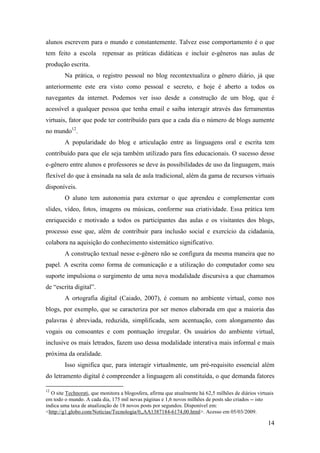 alunos escrevem para o mundo e constantemente. Talvez esse comportamento é o que
tem feito a escola repensar as práticas didáticas e incluir e-gêneros nas aulas de
produção escrita.
        Na prática, o registro pessoal no blog recontextualiza o gênero diário, já que
anteriormente este era visto como pessoal e secreto, e hoje é aberto a todos os
navegantes da internet. Podemos ver isso desde a construção de um blog, que é
acessível a qualquer pessoa que tenha email e saiba interagir através das ferramentas
virtuais, fator que pode ter contribuído para que a cada dia o número de blogs aumente
no mundo12.
        A popularidade do blog e articulação entre as linguagens oral e escrita tem
contribuído para que ele seja também utilizado para fins educacionais. O sucesso desse
e-gênero entre alunos e professores se deve às possibilidades de uso da linguagem, mais
flexível do que à ensinada na sala de aula tradicional, além da gama de recursos virtuais
disponíveis.
        O aluno tem autonomia para externar o que aprendeu e complementar com
slides, vídeo, fotos, imagens ou músicas, conforme sua criatividade. Essa prática tem
enriquecido e motivado a todos os participantes das aulas e os visitantes dos blogs,
processo esse que, além de contribuir para inclusão social e exercício da cidadania,
colabora na aquisição do conhecimento sistemático significativo.
        A construção textual nesse e-gênero não se configura da mesma maneira que no
papel. A escrita como forma de comunicação e a utilização do computador como seu
suporte impulsiona o surgimento de uma nova modalidade discursiva a que chamamos
de “escrita digital”.
        A ortografia digital (Caiado, 2007), é comum no ambiente virtual, como nos
blogs, por exemplo, que se caracteriza por ser menos elaborada em que a maioria das
palavras é abreviada, reduzida, simplificada, sem acentuação, com alongamento das
vogais ou consoantes e com pontuação irregular. Os usuários do ambiente virtual,
inclusive os mais letrados, fazem uso dessa modalidade interativa mais informal e mais
próxima da oralidade.
        Isso significa que, para interagir virtualmente, um pré-requisito essencial além
do letramento digital é compreender a linguagem ali constituída, o que demanda fatores

12
  O site Technorati, que monitora a blogosfera, afirma que atualmente há 62,5 milhões de diários virtuais
em todo o mundo. A cada dia, 175 mil novas páginas e 1,6 novos milhões de posts são criados -- isto
indica uma taxa de atualização de 18 novos posts por segundos. Disponível em:
<http://g1.globo.com/Noticias/Tecnologia/0,,AA1387184-6174,00.html>. Acesso em 05/03/2009.

                                                                                                      14
 