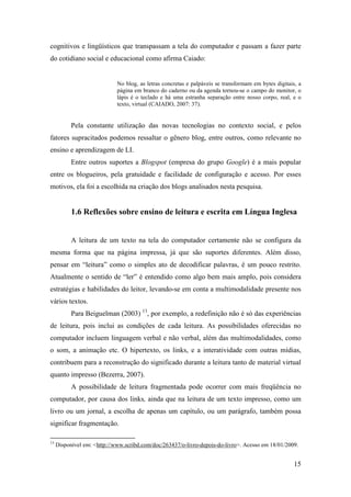 cognitivos e lingüísticos que transpassam a tela do computador e passam a fazer parte
do cotidiano social e educacional como afirma Caiado:


                             No blog, as letras concretas e palpáveis se transformam em bytes digitais, a
                             página em branco do caderno ou da agenda tornou-se o campo do monitor, o
                             lápis é o teclado e há uma estranha separação entre nosso corpo, real, e o
                             texto, virtual (CAIADO, 2007: 37).


           Pela constante utilização das novas tecnologias no contexto social, e pelos
fatores supracitados podemos ressaltar o gênero blog, entre outros, como relevante no
ensino e aprendizagem de LI.
           Entre outros suportes a Blogspot (empresa do grupo Google) é a mais popular
entre os blogueiros, pela gratuidade e facilidade de configuração e acesso. Por esses
motivos, ela foi a escolhida na criação dos blogs analisados nesta pesquisa.


           1.6 Reflexões sobre ensino de leitura e escrita em Língua Inglesa


           A leitura de um texto na tela do computador certamente não se configura da
mesma forma que na página impressa, já que são suportes diferentes. Além disso,
pensar em “leitura” como o simples ato de decodificar palavras, é um pouco restrito.
Atualmente o sentido de “ler” é entendido como algo bem mais amplo, pois considera
estratégias e habilidades do leitor, levando-se em conta a multimodalidade presente nos
vários textos.
           Para Beiguelman (2003) 13, por exemplo, a redefinição não é só das experiências
de leitura, pois inclui as condições de cada leitura. As possibilidades oferecidas no
computador incluem linguagem verbal e não verbal, além das multimodalidades, como
o som, a animação etc. O hipertexto, os links, e a interatividade com outras mídias,
contribuem para a reconstrução do significado durante a leitura tanto de material virtual
quanto impresso (Bezerra, 2007).
           A possibilidade de leitura fragmentada pode ocorrer com mais freqüência no
computador, por causa dos links, ainda que na leitura de um texto impresso, como um
livro ou um jornal, a escolha de apenas um capítulo, ou um parágrafo, também possa
significar fragmentação.

13
     Disponível em: <http://www.scribd.com/doc/263437/o-livro-depois-do-livro>. Acesso em 18/01/2009.


                                                                                                      15
 
