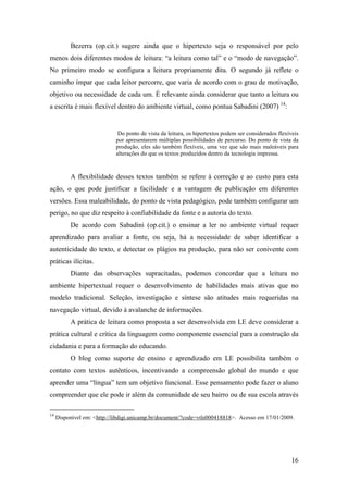 Bezerra (op.cit.) sugere ainda que o hipertexto seja o responsável por pelo
menos dois diferentes modos de leitura: “a leitura como tal” e o “modo de navegação”.
No primeiro modo se configura a leitura propriamente dita. O segundo já reflete o
caminho ímpar que cada leitor percorre, que varia de acordo com o grau de motivação,
objetivo ou necessidade de cada um. É relevante ainda considerar que tanto a leitura ou
a escrita é mais flexível dentro do ambiente virtual, como pontua Sabadini (2007) 14:


                             Do ponto de vista da leitura, os hipertextos podem ser considerados flexíveis
                            por apresentarem múltiplas possibilidades de percurso. Do ponto de vista da
                            produção, eles são também flexíveis, uma vez que são mais maleáveis para
                            alterações do que os textos produzidos dentro da tecnologia impressa.



          A flexibilidade desses textos também se refere à correção e ao custo para esta
ação, o que pode justificar a facilidade e a vantagem de publicação em diferentes
versões. Essa maleabilidade, do ponto de vista pedagógico, pode também configurar um
perigo, no que diz respeito à confiabilidade da fonte e a autoria do texto.
          De acordo com Sabadini (op.cit.) o ensinar a ler no ambiente virtual requer
aprendizado para avaliar a fonte, ou seja, há a necessidade de saber identificar a
autenticidade do texto, e detectar os plágios na produção, para não ser conivente com
práticas ilícitas.
          Diante das observações supracitadas, podemos concordar que a leitura no
ambiente hipertextual requer o desenvolvimento de habilidades mais ativas que no
modelo tradicional. Seleção, investigação e síntese são atitudes mais requeridas na
navegação virtual, devido à avalanche de informações.
          A prática de leitura como proposta a ser desenvolvida em LE deve considerar a
prática cultural e crítica da linguagem como componente essencial para a construção da
cidadania e para a formação do educando.
          O blog como suporte de ensino e aprendizado em LE possibilita também o
contato com textos autênticos, incentivando a compreensão global do mundo e que
aprender uma “língua” tem um objetivo funcional. Esse pensamento pode fazer o aluno
compreender que ele pode ir além da comunidade de seu bairro ou de sua escola através

14
     Disponível em: <http://libdigi.unicamp.br/document/?code=vtls000418818>. Acesso em 17/01/2009.




                                                                                                      16
 