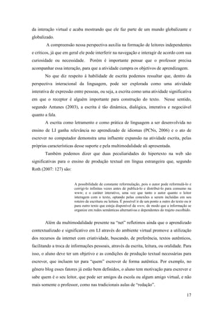 da interação virtual e acaba mostrando que ele faz parte de um mundo globalizante e
globalizado.
        A compreensão nessa perspectiva auxilia na formação de leitores independentes
e críticos, já que em geral ele pode interferir na navegação e interagir de acordo com sua
curiosidade ou necessidade.       Porém é importante pensar que o professor precisa
acompanhar essa interação, para que a atividade cumpra os objetivos de aprendizagem.
       No que diz respeito à habilidade de escrita podemos ressaltar que, dentro da
perspectiva interacional da linguagem, pode ser explorada como uma atividade
interativa de expressão entre pessoas, ou seja, a escrita como uma atividade significativa
em que o receptor é alguém importante para construção do texto. Nesse sentido,
segundo Antunes (2003), a escrita é tão dinâmica, dialógica, interativa e negociável
quanto a fala.
       A escrita como letramento e como prática de linguagem a ser desenvolvida no
ensino de LI ganha relevância no aprendizado de idiomas (PCNs, 2006) e o ato de
escrever no computador demonstra uma influente expansão na atividade escrita, pelas
próprias características desse suporte e pela multimodalidade ali apresentada.
       Também podemos dizer que duas peculiaridades do hipertexto na web são
significativas para o ensino de produção textual em língua estrangeira que, segundo
Roth (2007: 127) são:


                        A possibilidade de constante reformulação, pois o autor pode reformulá-lo e
                        corrigi-lo infinitas vezes antes de publicá-lo e distribuí-lo para consumo na
                        www; e o caráter interativo, uma vez que tanto o autor quanto o leitor
                        interagem com o texto, optando pelas conexões a serem incluídas em seu
                        roteiro de escritura ou leitura. É possível ir de um ponto a outro do texto ou ir
                        para outro texto que esteja disponível da www, de modo que a informação se
                        organize em redes semânticas alternativas e dependentes do trajeto escolhido.


       Além da multimodalidade presente na “net” refletimos ainda que o aprendizado
contextualizado e significativo em LI através do ambiente virtual promove a utilização
dos recursos da internet com criatividade, buscando, de preferência, textos autênticos,
facilitando a troca de informações pessoais, através da escrita, leitura, ou oralidade. Para
isso, o aluno deve ter um objetivo e as condições de produção textual necessárias para
escrever, que incluem ter para “quem” escrever de forma autêntica. Por exemplo, no
gênero blog esses fatores já estão bem definidos, o aluno tem motivação para escrever e
sabe quem é o seu leitor, que pode ser amigos da escola ou algum amigo virtual, e não
mais somente o professor, como nas tradicionais aulas de “redação”.

                                                                                                     17
 