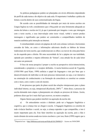 As práticas pedagógicas podem ser planejadas em níveis diferentes dependendo
do perfil de cada turma e do objetivo de cada aula. O importante é trabalhar a prática de
leitura e escrita dentro de usos contextualizados da língua.
           De acordo com as possibilidades de interação por meio de textos escritos em
Língua Inglesa na web, consideramos que o blog pode ser uma ferramenta adequada ao
ensino da leitura e escrita em LI, já que é permeado por imagens e sons que interagem
com o texto escrito, e essa inter-relação entre texto visual, verbal e sonoro produz
mensagens e significados que podem ser construídos e compartilhados também de
maneira autêntica pela interação na internet.
           A simultaneidade comum em páginas da web com colunas verticais e horizontais
cercadas de links, ou cores e informações adicionais desafia os hábitos de leitura
tradicionais do texto escrito, que condicionavam os olhos a se mover de cima para baixo
ou da esquerda para a direita. Há uma necessidade de ler a página em sua totalidade,
optando por caminhos e trajetos diferentes de “leitura”, essa atitude faz de cada leitor
um autor em potencial.
           O foco de nossa pesquisa é propor a escrita na perspectiva sócio-interacionista,
considerando o propósito e o receptor definidos. A teoria histórico-social de Vygotsky
(1930/1984 apud Kato, 1999) enfatiza o papel da linguagem e tem por base que o
desenvolvimento do indivíduo se dá num processo interacional, ou seja, o ser interativo
na construção do conhecimento e na formação da consciência se constitui no contato
com o meio, com o outro e com ele mesmo.
           É um processo que parte do plano social das relações interpessoais para o plano
individual interno, ou seja, intrapessoal (Kazikoski, 2007) 15. Além disso, o processo de
escrita demanda mais etapas e planejamento em relação ao processo de leitura. Assim,
podemos dizer que ler é mais fácil que escrever, ou menos complexo.
           Alguns fatores que podem interferir na aquisição da escrita são:
           a)       Os antecedentes sociais e dialetais: pode ser a bagagem lingüística e
cognitiva, que a criança traz ao chegar à escola. A bagagem lingüística se constitui de
toda vivência familiar e social, ou seja, a criança reproduz o que compartilha, e isto é
muito importante para ela. Este fator interfere na aquisição da escrita, pois a fala é
muito distante da norma usada nos textos escolares e, por isso, Kato (1999) sugere que a

15
     Disponível em: < http://biblioteca.universia.net/ficha.do?id=29696815>. Acesso em 30/04/2009.




                                                                                                     18
 