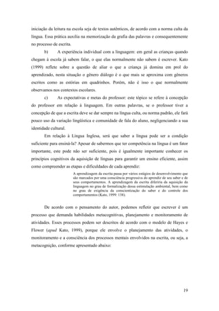 iniciação da leitura na escola seja de textos autênticos, de acordo com a norma culta da
língua. Essa prática auxilia na memorização da grafia das palavras e consequentemente
no processo de escrita.
       b)      A experiência individual com a linguagem: em geral as crianças quando
chegam à escola já sabem falar, o que elas normalmente não sabem é escrever. Kato
(1999) reflete sobre a questão de aliar o que a criança já domina em prol do
aprendizado, nesta situação o gênero diálogo é o que mais se aproxima com gêneros
escritos como as estórias em quadrinhos. Porém, não é isso o que normalmente
observamos nos contextos escolares.
       c)      As expectativas e metas do professor: este tópico se refere à concepção
do professor em relação à linguagem. Em outras palavras, se o professor tiver a
concepção de que a escrita deve se dar sempre na língua culta, ou norma padrão, ele fará
pouco uso da variação lingüística e comunidade de fala do aluno, negligenciando a sua
identidade cultural.
       Em relação à Língua Inglesa, será que saber a língua pode ser a condição
suficiente para ensiná-la? Apesar de sabermos que ter competência na língua é um fator
importante, este pode não ser suficiente, pois é igualmente importante conhecer os
princípios cognitivos da aquisição de línguas para garantir um ensino eficiente, assim
como compreender as etapas e dificuldades de cada aprendiz:
                          A aprendizagem da escrita passa por vários estágios de desenvolvimento que
                          são marcados por uma consciência progressiva do aprendiz de seu saber e de
                          seus comportamentos. A aprendizagem da escrita diferiria da aquisição da
                          linguagem no grau de formalização dessa estimulação ambiental, bem como
                          no grau de exigência da conscientização do saber e do controle dos
                          comportamentos (Kato, 1999: 138).


       De acordo com o pensamento do autor, podemos refletir que escrever é um
processo que demanda habilidades metacognitivas, planejamento e monitoramento de
atividades. Esses processos podem ser descritos de acordo com o modelo de Hayes e
Flower (apud Kato, 1999), porque ele envolve o planejamento das atividades, o
monitoramento e a consciência dos processos mentais envolvidos na escrita, ou seja, a
metacognição, conforme apresentado abaixo:




                                                                                                 19
 