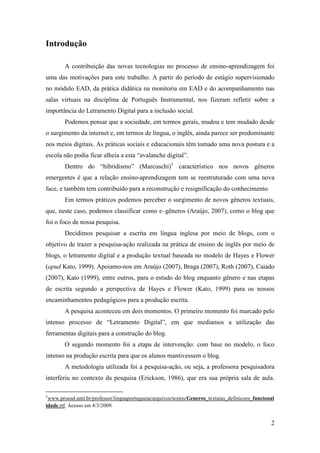 Introdução

        A contribuição das novas tecnologias no processo de ensino-aprendizagem foi
uma das motivações para este trabalho. A partir do período de estágio supervisionado
no módulo EAD, da prática didática na monitoria em EAD e do acompanhamento nas
salas virtuais na disciplina de Português Instrumental, nos fizeram refletir sobre a
importância do Letramento Digital para a inclusão social.
        Podemos pensar que a sociedade, em termos gerais, mudou e tem mudado desde
o surgimento da internet e, em termos de língua, o inglês, ainda parece ser predominante
nos meios digitais. As práticas sociais e educacionais têm tomado uma nova postura e a
escola não podia ficar alheia a esta “avalanche digital”.
        Dentro do “hibridismo” (Marcuschi)1 característico nos novos gêneros
emergentes é que a relação ensino-aprendizagem tem se reestruturado com uma nova
face, e também tem contribuído para a reconstrução e resignificação do conhecimento.
        Em termos práticos podemos perceber o surgimento de novos gêneros textuais,
que, neste caso, podemos classificar como e–gêneros (Araújo, 2007), como o blog que
foi o foco de nossa pesquisa.
        Decidimos pesquisar a escrita em língua inglesa por meio de blogs, com o
objetivo de trazer a pesquisa-ação realizada na prática de ensino de inglês por meio de
blogs, o letramento digital e a produção textual baseada no modelo de Hayes e Flower
(apud Kato, 1999). Apoiamo-nos em Araújo (2007), Braga (2007), Roth (2007), Caiado
(2007), Kato (1999), entre outros, para o estudo do blog enquanto gênero e nas etapas
de escrita segundo a perspectiva de Hayes e Flower (Kato, 1999) para os nossos
encaminhamentos pedagógicos para a produção escrita.
        A pesquisa aconteceu em dois momentos. O primeiro momento foi marcado pelo
intenso processo de “Letramento Digital”, em que mediamos a utilização das
ferramentas digitais para a construção do blog.
        O segundo momento foi a etapa de intervenção: com base no modelo, o foco
intenso na produção escrita para que os alunos mantivessem o blog.
        A metodologia utilizada foi a pesquisa-ação, ou seja, a professora pesquisadora
interferiu no contexto da pesquisa (Erickson, 1986), que era sua própria sala de aula.

1
 www.proead.unit.br/professor/linguaportuguesa/arquivos/textos/Generos_textuias_definicoes_funcional
idade.rtf. Acesso em 4/3/2009.


                                                                                                  2
 