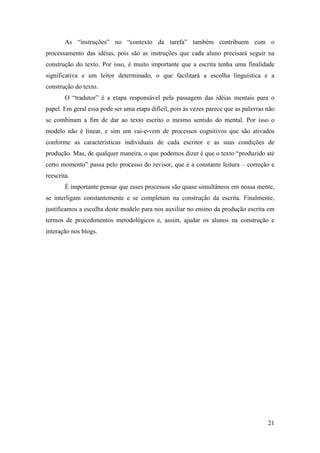 As “instruções” no “contexto da tarefa” também contribuem com o
processamento das idéias, pois são as instruções que cada aluno precisará seguir na
construção do texto. Por isso, é muito importante que a escrita tenha uma finalidade
significativa e um leitor determinado, o que facilitará a escolha linguística e a
construção do texto.
        O “tradutor” é a etapa responsável pela passagem das idéias mentais para o
papel. Em geral essa pode ser uma etapa difícil, pois às vezes parece que as palavras não
se combinam a fim de dar ao texto escrito o mesmo sentido do mental. Por isso o
modelo não é linear, e sim um vai-e-vem de processos cognitivos que são ativados
conforme as características individuais de cada escritor e as suas condições de
produção. Mas, de qualquer maneira, o que podemos dizer é que o texto “produzido até
certo momento” passa pelo processo do revisor, que é a constante leitura – correção e
reescrita.
        É importante pensar que esses processos são quase simultâneos em nossa mente,
se interligam constantemente e se completam na construção da escrita. Finalmente,
justificamos a escolha deste modelo para nos auxiliar no ensino da produção escrita em
termos de procedimentos metodológicos e, assim, ajudar os alunos na construção e
interação nos blogs.




                                                                                      21
 