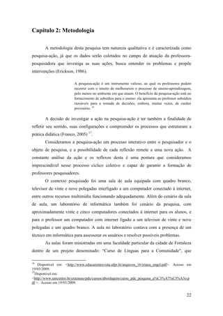Capítulo 2: Metodologia

       A metodologia desta pesquisa tem natureza qualitativa e é caracterizada como
pesquisa-ação, já que os dados serão coletados no campo de atuação da professora-
pesquisadora que investiga as suas ações, busca entender os problemas e propõe
intervenções (Erickson, 1986).

                         A pesquisa-ação é um instrumento valioso, ao qual os professores podem
                         recorrer com o intuito de melhorarem o processo de ensino-aprendizagem,
                         pelo menos no ambiente em que atuam. O benefício da pesquisa-ação está no
                         fornecimento de subsídios para o ensino: ela apresenta ao professor subsídios
                         razoáveis para a tomada de decisões, embora, muitas vezes, de caráter
                         provisório. 16

       A decisão de investigar a ação na pesquisa-ação é ter também a finalidade de
refletir seu sentido, suas configurações e compreender os processos que estruturam a
prática didática (Franco, 2005) 17.
       Consideramos a pesquisa-ação um processo interativo entre o pesquisador e o
objeto de pesquisa, e a possibilidade de cada reflexão remete a uma nova ação. A
constante análise da ação e os reflexos desta é uma postura que consideramos
imprescindível nesse processo cíclico coletivo e capaz de garantir a formação de
professores pesquisadores.
       O contexto pesquisado foi uma sala de aula equipada com quadro branco,
televisor de vinte e nove polegadas interligado a um computador conectado à internet,
entre outros recursos multimídia funcionando adequadamente. Além do cenário da sala
de aula, um laboratório de informática também foi cenário da pesquisa, com
aproximadamente vinte e cinco computadores conectados à internet para os alunos, e
para o professor um computador com internet ligado a um televisor de vinte e nove
polegadas e um quadro branco. A aula no laboratório contava com a presença de um
técnico em informática para assessorar os usuários e resolver possíveis problemas.
       As aulas foram ministradas em uma faculdade particular da cidade de Fortaleza
dentro de um projeto denominado: “Curso de Línguas para a Comunidade”, que

16
    Disponível em: <http://www.educaremrevista.ufpr.br/arquivos_16/irineu_engel.pdf>. Acesso em
19/03/2009.
17
  Disponível em:
<http://www.unicentro.br/extensao/pde/cursos/abordagens/curso_pde_pesquisa_a%C3%A7%C3%A3o.p
df >. Acesso em 19/03/2009.


                                                                                                   22
 