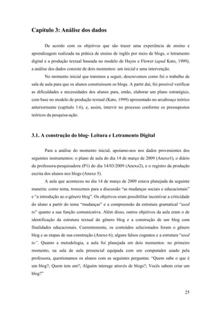 Capítulo 3: Análise dos dados

         De acordo com os objetivos que são trazer uma experiência de ensino e
aprendizagem realizada na prática de ensino de inglês por meio de blogs, o letramento
digital e a produção textual baseada no modelo de Hayes e Flower (apud Kato, 1999),
a análise dos dados consiste de dois momentos: um inicial e uma intervenção.
         No momento inicial que traremos a seguir, descrevemos como foi o trabalho de
sala de aula para que os alunos construíssem os blogs. A partir daí, foi possível verificar
as dificuldades e necessidades dos alunos para, então, elaborar um plano estratégico,
com base no modelo de produção textual (Kato, 1999) apresentado no arcabouço teórico
anteriormente (capítulo 1.6), e, assim, intervir no processo conforme os pressupostos
teóricos da pesquisa-ação.



3.1. A construção do blog- Leitura e Letramento Digital

         Para a análise do momento inicial, apoiamo-nos nos dados provenientes dos
seguintes instrumentos: o plano de aula do dia 14 de março de 2009 (Anexo1), o diário
da professora-pesquisadora (P1) do dia 14/03/2009 (Anexo2), e o registro da produção
escrita dos alunos nos blogs (Anexo 5).
         A aula que aconteceu no dia 14 de março de 2009 estava planejada da seguinte
maneira: como tema, trouxemos para a discussão “as mudanças sociais e educacionais”
e “a introdução ao e-gênero blog”. Os objetivos eram possibilitar incentivar a criticidade
do aluno a partir do tema “mudanças” e a compreensão da estrutura gramatical “used
to” quanto a sua função comunicativa. Além disso, outros objetivos da aula eram o de
identificação da estrutura textual do gênero blog e a construção de um blog com
finalidades educacionais. Coerentemente, os conteúdos selecionados foram o gênero
blog e as etapas de sua construção (Anexo 6); alguns falsos cognatos e a estrutura “used
to”. Quanto a metodologia, a aula foi planejada em dois momentos: no primeiro
momento, na sala de aula presencial equipada com um computador usado pela
professora, questionamos os alunos com as seguintes perguntas: “Quem sabe o que é
um blog?; Quem tem um?; Alguém interage através de blogs?; Vocês sabem criar um
blog?”



                                                                                        25
 