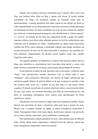 Durante este momento interativo constatamos que a maioria sabia o que é um
blog, mas nenhum deles tinha um blog e apenas dois alunos já haviam postado
comentários em blogs, em momentos isolados de interação. Então após os
questionamentos, o suporte gramatical seria dado a partir de um diálogo em forma de
vídeo disponibilizado em um blog educacional. Queríamos priorizar a função gramatical
em detrimento da forma. Os alunos receberiam um texto de uma situação do cotidiano
que contivesse a estrutura gramatical proposta e eles identificariam os “falsos cognatos”
e o “used to” na situação de uso. Para isso, planejamos dividir o grupo em equipes,
seguindo critérios como faixa etária, afinidade pessoal ou nível de conhecimento, para
contribuir com as postagens nos blogs. Fundamentado em alguns temas transversais
contidos nos PCNs, (meio ambiente e pluralidade cultural) cada equipe escolheria um
assunto para postar um texto em seu blog relacionado a “mudanças” que poderiam ser:
meio ambiente; comportamento dos diversos povos; família; moda; arte; variação
linguística, entre outros.
       No segundo momento, no laboratório, os alunos iriam pesquisar alguns tipos de
blogs, para identificar as características mais recorrentes deste gênero e, assim, cada
grupo iniciaria a construção do seu blog e com pesquisa para postagem de um texto.
       Como proposto no plano de aula, iniciamos com as discussões e reflexões sobre
“blogs”, suas características, também discutimos com os alunos sobre o tema
“mudanças”, nesta perspectiva oferecemos um insumo de língua (gramatical) que
utilizamos quando falamos de práticas diárias ou do que aconteceu no passado e hoje
não acontece mais (used to); e também de que nem tudo é o que parece (falsos
cognatos). O assunto era próximo do contexto diário dos alunos e estava inserido dentro
da aula o que tornou este momento motivador, pois além da contextualização da vida
deles, as tecnologias participaram como suporte para aprendizagem de forma
significativa e lúdica.
       Distribuímos um texto escrito em inglês sobre uma situação de trabalho. Porém,
fizemos uma pré-leitura do título e discutimos sobre qual seria o assunto do texto.
Mesmo sem o completo domínio do Inglês, os alunos conseguiram dimensionar a
leitura. Prosseguimos lendo o texto todo, depois, incentivamos cada um a ler um trecho
em voz alta, e, durante cada trecho, íamos trabalhando a interpretação.
       Eles identificaram a função gramatical no texto, então partimos para as reflexões
finais. Porém, alguns alunos requisitaram a tradução literal das palavras, mesmo que
todos conseguissem compreender através do contexto.

                                                                                      26
 